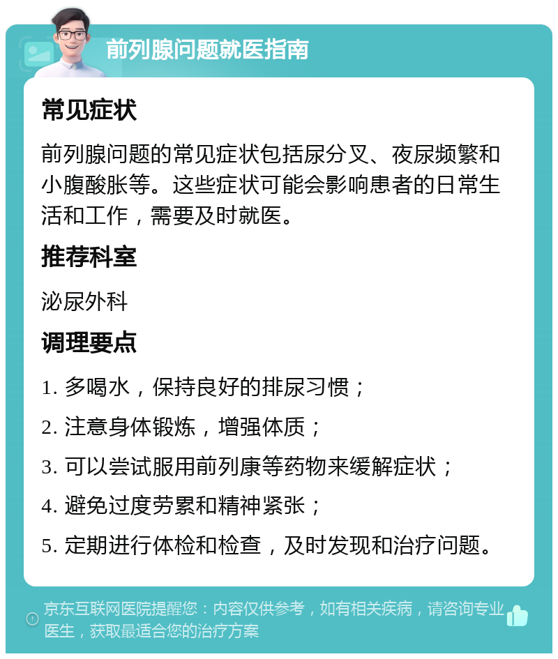 前列腺问题就医指南 常见症状 前列腺问题的常见症状包括尿分叉、夜尿频繁和小腹酸胀等。这些症状可能会影响患者的日常生活和工作，需要及时就医。 推荐科室 泌尿外科 调理要点 1. 多喝水，保持良好的排尿习惯； 2. 注意身体锻炼，增强体质； 3. 可以尝试服用前列康等药物来缓解症状； 4. 避免过度劳累和精神紧张； 5. 定期进行体检和检查，及时发现和治疗问题。