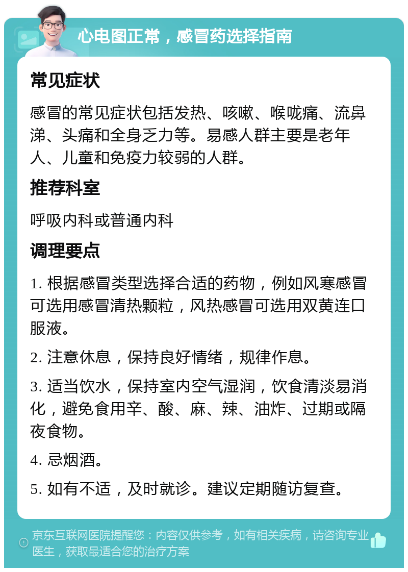 心电图正常，感冒药选择指南 常见症状 感冒的常见症状包括发热、咳嗽、喉咙痛、流鼻涕、头痛和全身乏力等。易感人群主要是老年人、儿童和免疫力较弱的人群。 推荐科室 呼吸内科或普通内科 调理要点 1. 根据感冒类型选择合适的药物，例如风寒感冒可选用感冒清热颗粒，风热感冒可选用双黄连口服液。 2. 注意休息，保持良好情绪，规律作息。 3. 适当饮水，保持室内空气湿润，饮食清淡易消化，避免食用辛、酸、麻、辣、油炸、过期或隔夜食物。 4. 忌烟酒。 5. 如有不适，及时就诊。建议定期随访复查。