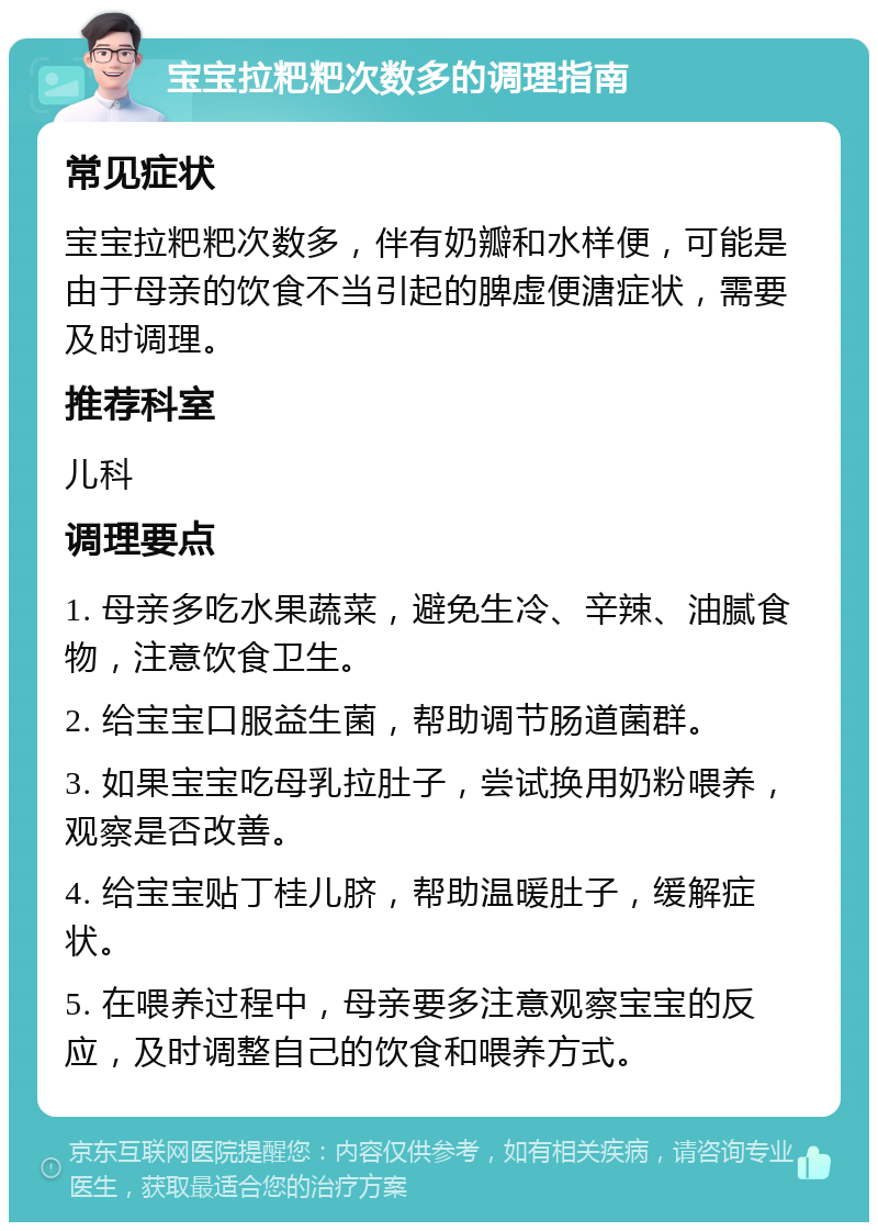 宝宝拉粑粑次数多的调理指南 常见症状 宝宝拉粑粑次数多，伴有奶瓣和水样便，可能是由于母亲的饮食不当引起的脾虚便溏症状，需要及时调理。 推荐科室 儿科 调理要点 1. 母亲多吃水果蔬菜，避免生冷、辛辣、油腻食物，注意饮食卫生。 2. 给宝宝口服益生菌，帮助调节肠道菌群。 3. 如果宝宝吃母乳拉肚子，尝试换用奶粉喂养，观察是否改善。 4. 给宝宝贴丁桂儿脐，帮助温暖肚子，缓解症状。 5. 在喂养过程中，母亲要多注意观察宝宝的反应，及时调整自己的饮食和喂养方式。