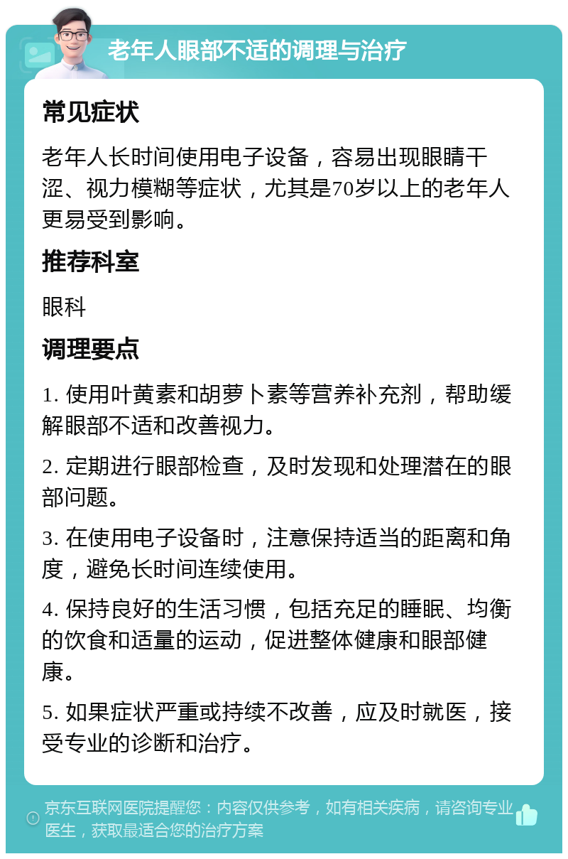 老年人眼部不适的调理与治疗 常见症状 老年人长时间使用电子设备，容易出现眼睛干涩、视力模糊等症状，尤其是70岁以上的老年人更易受到影响。 推荐科室 眼科 调理要点 1. 使用叶黄素和胡萝卜素等营养补充剂，帮助缓解眼部不适和改善视力。 2. 定期进行眼部检查，及时发现和处理潜在的眼部问题。 3. 在使用电子设备时，注意保持适当的距离和角度，避免长时间连续使用。 4. 保持良好的生活习惯，包括充足的睡眠、均衡的饮食和适量的运动，促进整体健康和眼部健康。 5. 如果症状严重或持续不改善，应及时就医，接受专业的诊断和治疗。