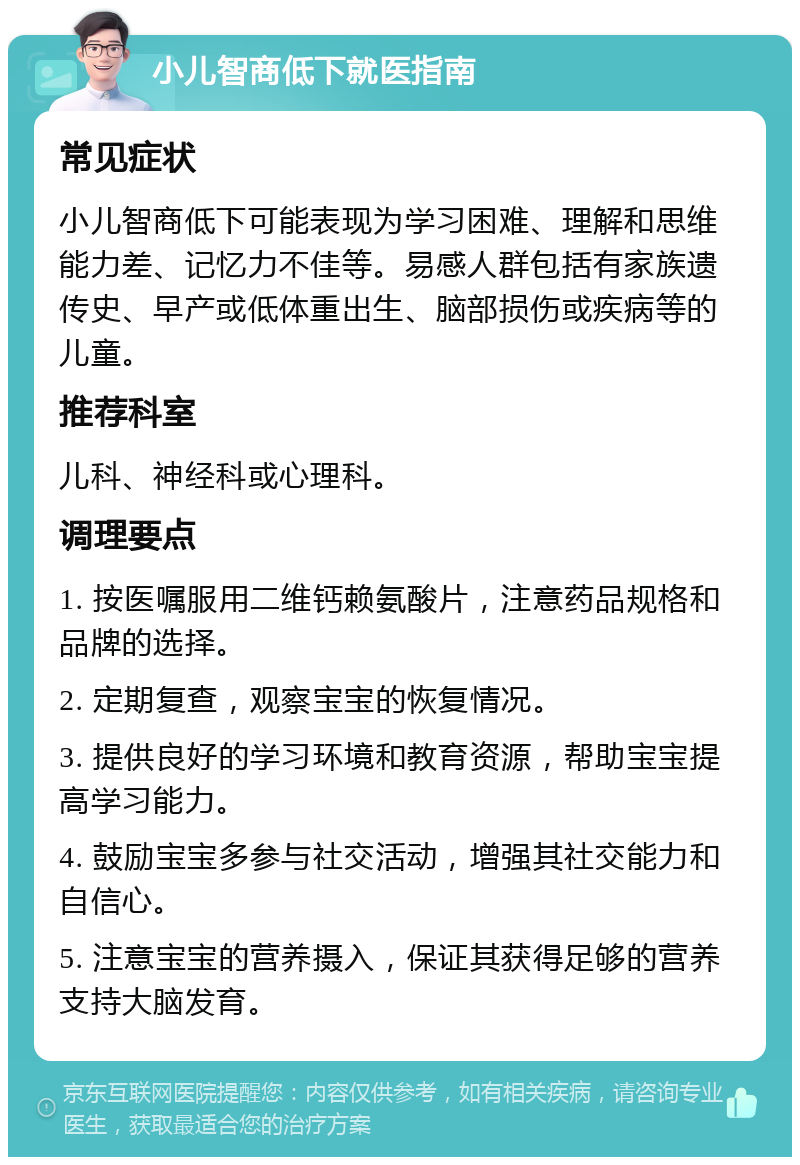 小儿智商低下就医指南 常见症状 小儿智商低下可能表现为学习困难、理解和思维能力差、记忆力不佳等。易感人群包括有家族遗传史、早产或低体重出生、脑部损伤或疾病等的儿童。 推荐科室 儿科、神经科或心理科。 调理要点 1. 按医嘱服用二维钙赖氨酸片，注意药品规格和品牌的选择。 2. 定期复查，观察宝宝的恢复情况。 3. 提供良好的学习环境和教育资源，帮助宝宝提高学习能力。 4. 鼓励宝宝多参与社交活动，增强其社交能力和自信心。 5. 注意宝宝的营养摄入，保证其获得足够的营养支持大脑发育。