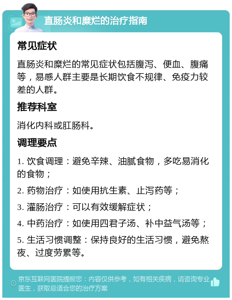 直肠炎和糜烂的治疗指南 常见症状 直肠炎和糜烂的常见症状包括腹泻、便血、腹痛等，易感人群主要是长期饮食不规律、免疫力较差的人群。 推荐科室 消化内科或肛肠科。 调理要点 1. 饮食调理：避免辛辣、油腻食物，多吃易消化的食物； 2. 药物治疗：如使用抗生素、止泻药等； 3. 灌肠治疗：可以有效缓解症状； 4. 中药治疗：如使用四君子汤、补中益气汤等； 5. 生活习惯调整：保持良好的生活习惯，避免熬夜、过度劳累等。