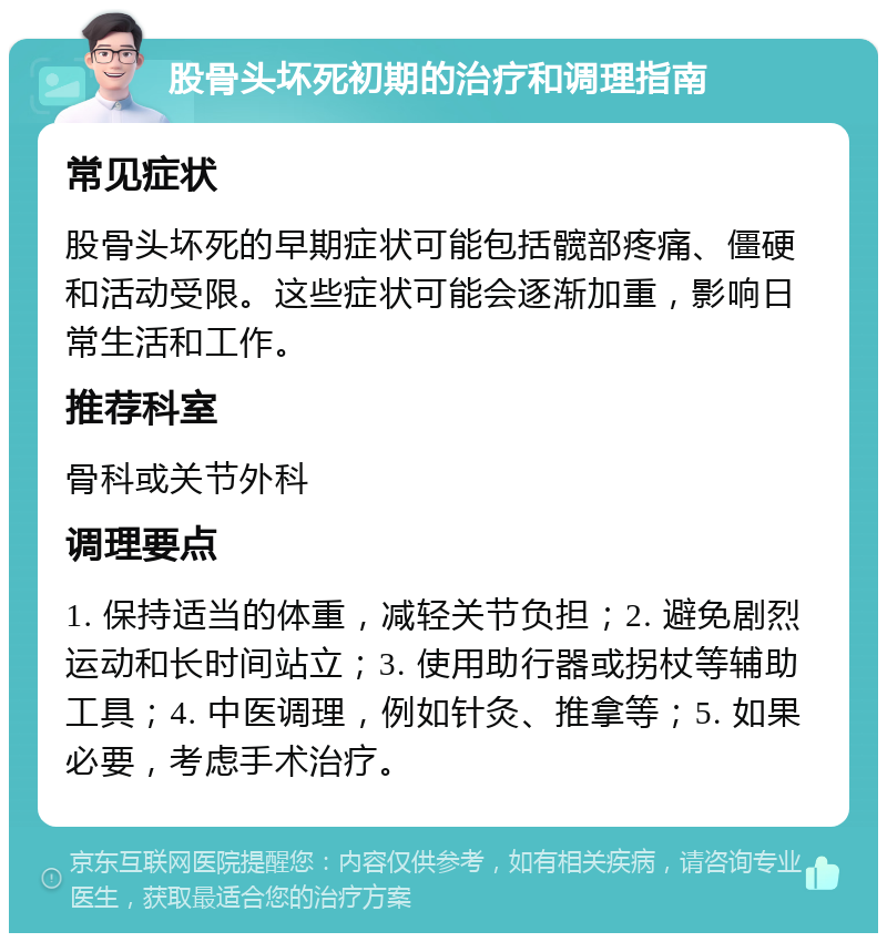 股骨头坏死初期的治疗和调理指南 常见症状 股骨头坏死的早期症状可能包括髋部疼痛、僵硬和活动受限。这些症状可能会逐渐加重，影响日常生活和工作。 推荐科室 骨科或关节外科 调理要点 1. 保持适当的体重，减轻关节负担；2. 避免剧烈运动和长时间站立；3. 使用助行器或拐杖等辅助工具；4. 中医调理，例如针灸、推拿等；5. 如果必要，考虑手术治疗。