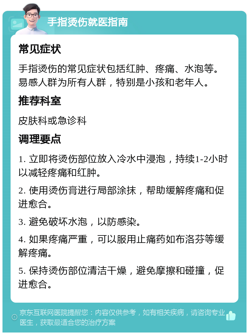 手指烫伤就医指南 常见症状 手指烫伤的常见症状包括红肿、疼痛、水泡等。易感人群为所有人群，特别是小孩和老年人。 推荐科室 皮肤科或急诊科 调理要点 1. 立即将烫伤部位放入冷水中浸泡，持续1-2小时以减轻疼痛和红肿。 2. 使用烫伤膏进行局部涂抹，帮助缓解疼痛和促进愈合。 3. 避免破坏水泡，以防感染。 4. 如果疼痛严重，可以服用止痛药如布洛芬等缓解疼痛。 5. 保持烫伤部位清洁干燥，避免摩擦和碰撞，促进愈合。