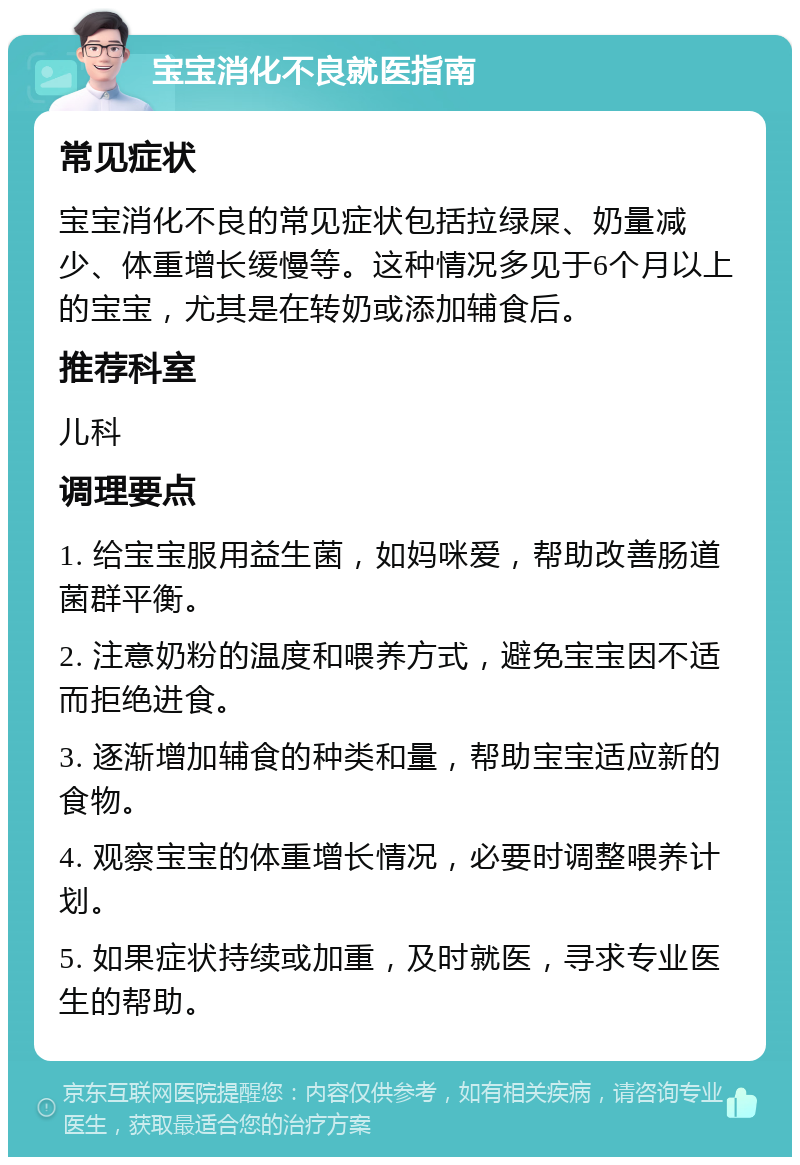 宝宝消化不良就医指南 常见症状 宝宝消化不良的常见症状包括拉绿屎、奶量减少、体重增长缓慢等。这种情况多见于6个月以上的宝宝，尤其是在转奶或添加辅食后。 推荐科室 儿科 调理要点 1. 给宝宝服用益生菌，如妈咪爱，帮助改善肠道菌群平衡。 2. 注意奶粉的温度和喂养方式，避免宝宝因不适而拒绝进食。 3. 逐渐增加辅食的种类和量，帮助宝宝适应新的食物。 4. 观察宝宝的体重增长情况，必要时调整喂养计划。 5. 如果症状持续或加重，及时就医，寻求专业医生的帮助。