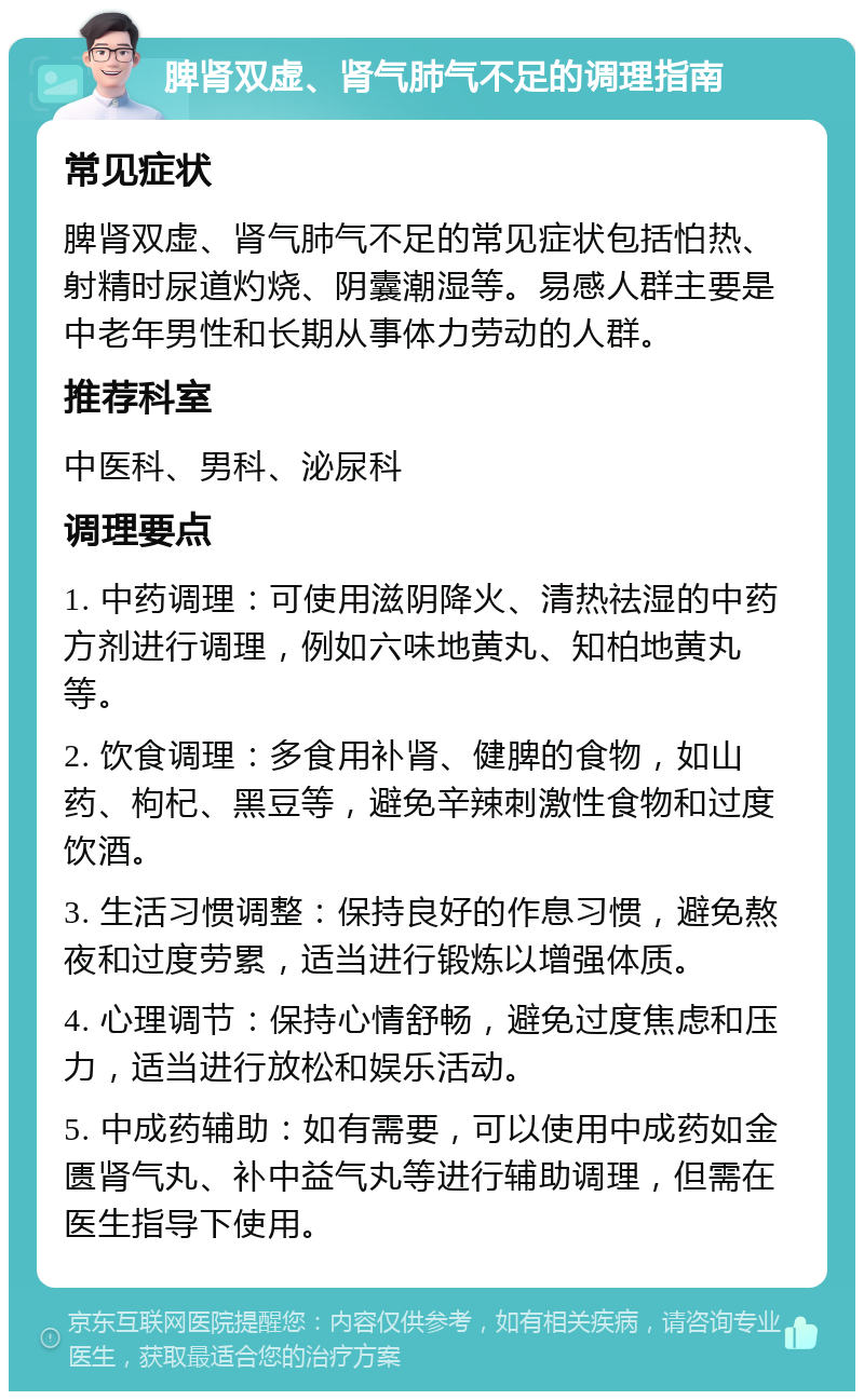 脾肾双虚、肾气肺气不足的调理指南 常见症状 脾肾双虚、肾气肺气不足的常见症状包括怕热、射精时尿道灼烧、阴囊潮湿等。易感人群主要是中老年男性和长期从事体力劳动的人群。 推荐科室 中医科、男科、泌尿科 调理要点 1. 中药调理：可使用滋阴降火、清热祛湿的中药方剂进行调理，例如六味地黄丸、知柏地黄丸等。 2. 饮食调理：多食用补肾、健脾的食物，如山药、枸杞、黑豆等，避免辛辣刺激性食物和过度饮酒。 3. 生活习惯调整：保持良好的作息习惯，避免熬夜和过度劳累，适当进行锻炼以增强体质。 4. 心理调节：保持心情舒畅，避免过度焦虑和压力，适当进行放松和娱乐活动。 5. 中成药辅助：如有需要，可以使用中成药如金匮肾气丸、补中益气丸等进行辅助调理，但需在医生指导下使用。