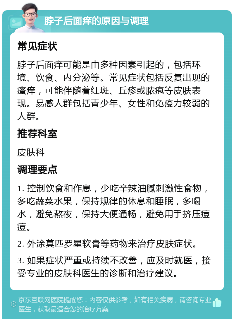 脖子后面痒的原因与调理 常见症状 脖子后面痒可能是由多种因素引起的，包括环境、饮食、内分泌等。常见症状包括反复出现的瘙痒，可能伴随着红斑、丘疹或脓疱等皮肤表现。易感人群包括青少年、女性和免疫力较弱的人群。 推荐科室 皮肤科 调理要点 1. 控制饮食和作息，少吃辛辣油腻刺激性食物，多吃蔬菜水果，保持规律的休息和睡眠，多喝水，避免熬夜，保持大便通畅，避免用手挤压痘痘。 2. 外涂莫匹罗星软膏等药物来治疗皮肤症状。 3. 如果症状严重或持续不改善，应及时就医，接受专业的皮肤科医生的诊断和治疗建议。