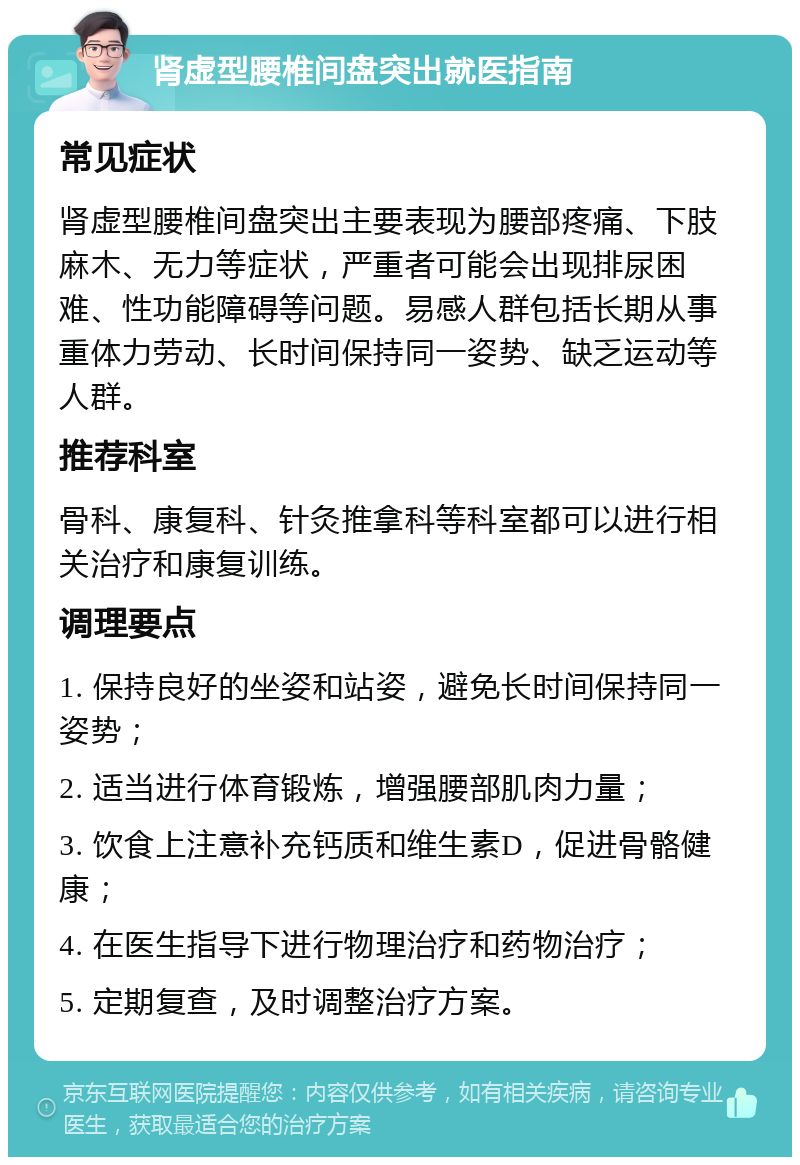 肾虚型腰椎间盘突出就医指南 常见症状 肾虚型腰椎间盘突出主要表现为腰部疼痛、下肢麻木、无力等症状，严重者可能会出现排尿困难、性功能障碍等问题。易感人群包括长期从事重体力劳动、长时间保持同一姿势、缺乏运动等人群。 推荐科室 骨科、康复科、针灸推拿科等科室都可以进行相关治疗和康复训练。 调理要点 1. 保持良好的坐姿和站姿，避免长时间保持同一姿势； 2. 适当进行体育锻炼，增强腰部肌肉力量； 3. 饮食上注意补充钙质和维生素D，促进骨骼健康； 4. 在医生指导下进行物理治疗和药物治疗； 5. 定期复查，及时调整治疗方案。