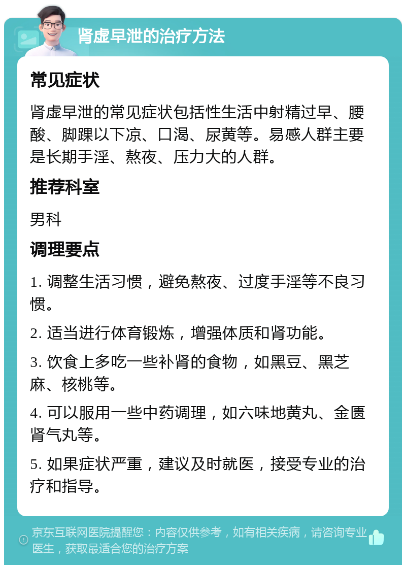 肾虚早泄的治疗方法 常见症状 肾虚早泄的常见症状包括性生活中射精过早、腰酸、脚踝以下凉、口渴、尿黄等。易感人群主要是长期手淫、熬夜、压力大的人群。 推荐科室 男科 调理要点 1. 调整生活习惯，避免熬夜、过度手淫等不良习惯。 2. 适当进行体育锻炼，增强体质和肾功能。 3. 饮食上多吃一些补肾的食物，如黑豆、黑芝麻、核桃等。 4. 可以服用一些中药调理，如六味地黄丸、金匮肾气丸等。 5. 如果症状严重，建议及时就医，接受专业的治疗和指导。