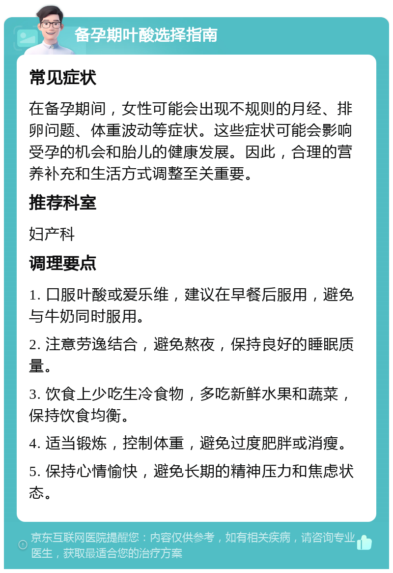 备孕期叶酸选择指南 常见症状 在备孕期间，女性可能会出现不规则的月经、排卵问题、体重波动等症状。这些症状可能会影响受孕的机会和胎儿的健康发展。因此，合理的营养补充和生活方式调整至关重要。 推荐科室 妇产科 调理要点 1. 口服叶酸或爱乐维，建议在早餐后服用，避免与牛奶同时服用。 2. 注意劳逸结合，避免熬夜，保持良好的睡眠质量。 3. 饮食上少吃生冷食物，多吃新鲜水果和蔬菜，保持饮食均衡。 4. 适当锻炼，控制体重，避免过度肥胖或消瘦。 5. 保持心情愉快，避免长期的精神压力和焦虑状态。