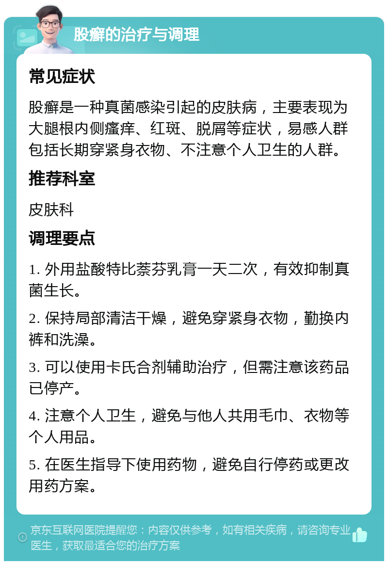 股癣的治疗与调理 常见症状 股癣是一种真菌感染引起的皮肤病，主要表现为大腿根内侧瘙痒、红斑、脱屑等症状，易感人群包括长期穿紧身衣物、不注意个人卫生的人群。 推荐科室 皮肤科 调理要点 1. 外用盐酸特比萘芬乳膏一天二次，有效抑制真菌生长。 2. 保持局部清洁干燥，避免穿紧身衣物，勤换内裤和洗澡。 3. 可以使用卡氏合剂辅助治疗，但需注意该药品已停产。 4. 注意个人卫生，避免与他人共用毛巾、衣物等个人用品。 5. 在医生指导下使用药物，避免自行停药或更改用药方案。