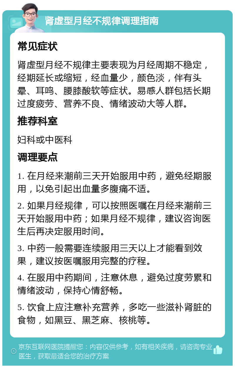 肾虚型月经不规律调理指南 常见症状 肾虚型月经不规律主要表现为月经周期不稳定，经期延长或缩短，经血量少，颜色淡，伴有头晕、耳鸣、腰膝酸软等症状。易感人群包括长期过度疲劳、营养不良、情绪波动大等人群。 推荐科室 妇科或中医科 调理要点 1. 在月经来潮前三天开始服用中药，避免经期服用，以免引起出血量多腹痛不适。 2. 如果月经规律，可以按照医嘱在月经来潮前三天开始服用中药；如果月经不规律，建议咨询医生后再决定服用时间。 3. 中药一般需要连续服用三天以上才能看到效果，建议按医嘱服用完整的疗程。 4. 在服用中药期间，注意休息，避免过度劳累和情绪波动，保持心情舒畅。 5. 饮食上应注意补充营养，多吃一些滋补肾脏的食物，如黑豆、黑芝麻、核桃等。