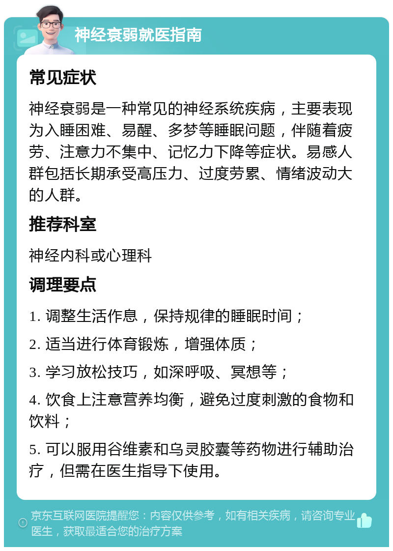 神经衰弱就医指南 常见症状 神经衰弱是一种常见的神经系统疾病，主要表现为入睡困难、易醒、多梦等睡眠问题，伴随着疲劳、注意力不集中、记忆力下降等症状。易感人群包括长期承受高压力、过度劳累、情绪波动大的人群。 推荐科室 神经内科或心理科 调理要点 1. 调整生活作息，保持规律的睡眠时间； 2. 适当进行体育锻炼，增强体质； 3. 学习放松技巧，如深呼吸、冥想等； 4. 饮食上注意营养均衡，避免过度刺激的食物和饮料； 5. 可以服用谷维素和乌灵胶囊等药物进行辅助治疗，但需在医生指导下使用。