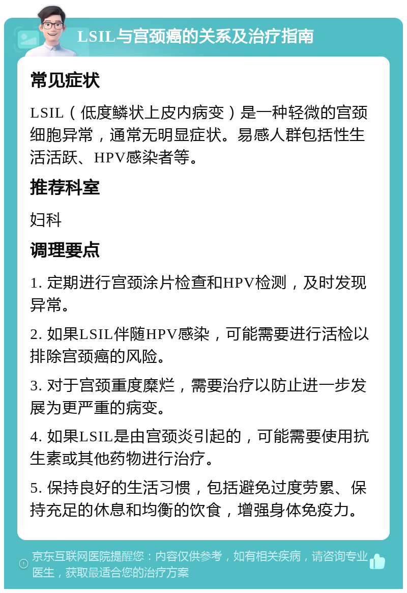 LSIL与宫颈癌的关系及治疗指南 常见症状 LSIL（低度鳞状上皮内病变）是一种轻微的宫颈细胞异常，通常无明显症状。易感人群包括性生活活跃、HPV感染者等。 推荐科室 妇科 调理要点 1. 定期进行宫颈涂片检查和HPV检测，及时发现异常。 2. 如果LSIL伴随HPV感染，可能需要进行活检以排除宫颈癌的风险。 3. 对于宫颈重度糜烂，需要治疗以防止进一步发展为更严重的病变。 4. 如果LSIL是由宫颈炎引起的，可能需要使用抗生素或其他药物进行治疗。 5. 保持良好的生活习惯，包括避免过度劳累、保持充足的休息和均衡的饮食，增强身体免疫力。