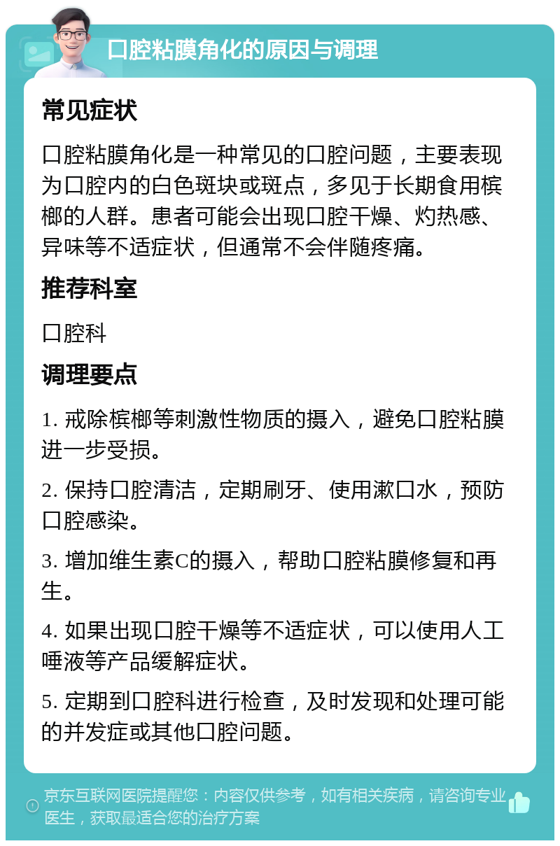 口腔粘膜角化的原因与调理 常见症状 口腔粘膜角化是一种常见的口腔问题，主要表现为口腔内的白色斑块或斑点，多见于长期食用槟榔的人群。患者可能会出现口腔干燥、灼热感、异味等不适症状，但通常不会伴随疼痛。 推荐科室 口腔科 调理要点 1. 戒除槟榔等刺激性物质的摄入，避免口腔粘膜进一步受损。 2. 保持口腔清洁，定期刷牙、使用漱口水，预防口腔感染。 3. 增加维生素C的摄入，帮助口腔粘膜修复和再生。 4. 如果出现口腔干燥等不适症状，可以使用人工唾液等产品缓解症状。 5. 定期到口腔科进行检查，及时发现和处理可能的并发症或其他口腔问题。