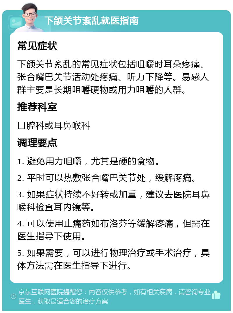 下颌关节紊乱就医指南 常见症状 下颌关节紊乱的常见症状包括咀嚼时耳朵疼痛、张合嘴巴关节活动处疼痛、听力下降等。易感人群主要是长期咀嚼硬物或用力咀嚼的人群。 推荐科室 口腔科或耳鼻喉科 调理要点 1. 避免用力咀嚼，尤其是硬的食物。 2. 平时可以热敷张合嘴巴关节处，缓解疼痛。 3. 如果症状持续不好转或加重，建议去医院耳鼻喉科检查耳内镜等。 4. 可以使用止痛药如布洛芬等缓解疼痛，但需在医生指导下使用。 5. 如果需要，可以进行物理治疗或手术治疗，具体方法需在医生指导下进行。