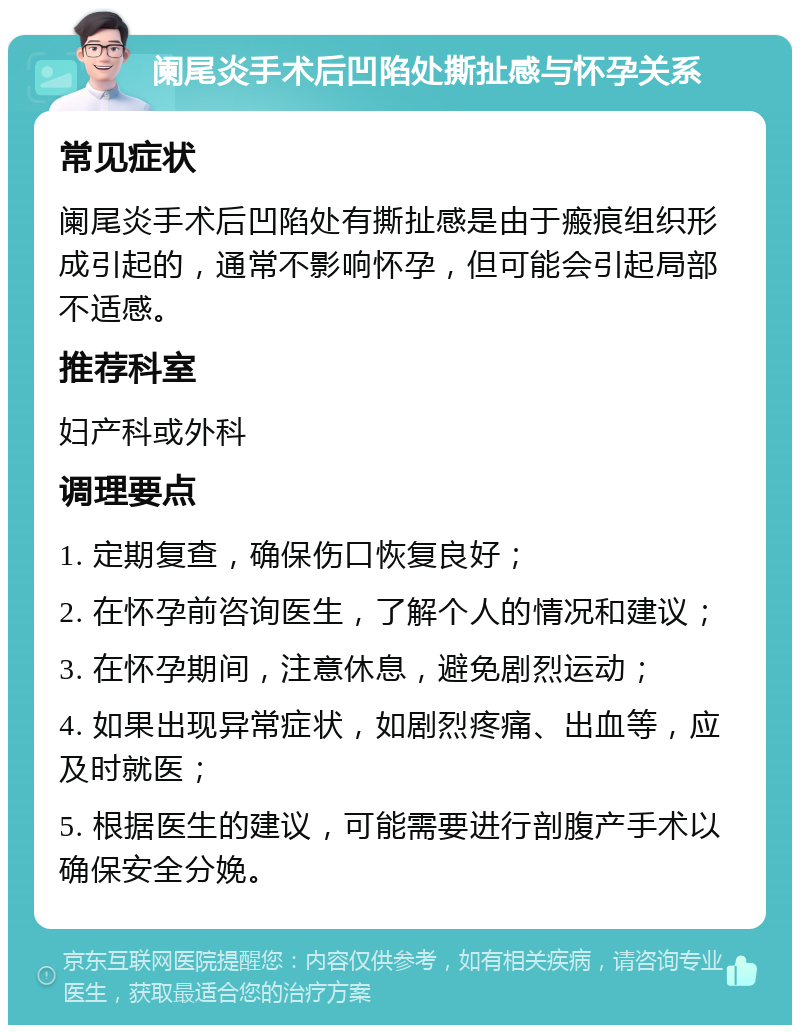 阑尾炎手术后凹陷处撕扯感与怀孕关系 常见症状 阑尾炎手术后凹陷处有撕扯感是由于瘢痕组织形成引起的，通常不影响怀孕，但可能会引起局部不适感。 推荐科室 妇产科或外科 调理要点 1. 定期复查，确保伤口恢复良好； 2. 在怀孕前咨询医生，了解个人的情况和建议； 3. 在怀孕期间，注意休息，避免剧烈运动； 4. 如果出现异常症状，如剧烈疼痛、出血等，应及时就医； 5. 根据医生的建议，可能需要进行剖腹产手术以确保安全分娩。