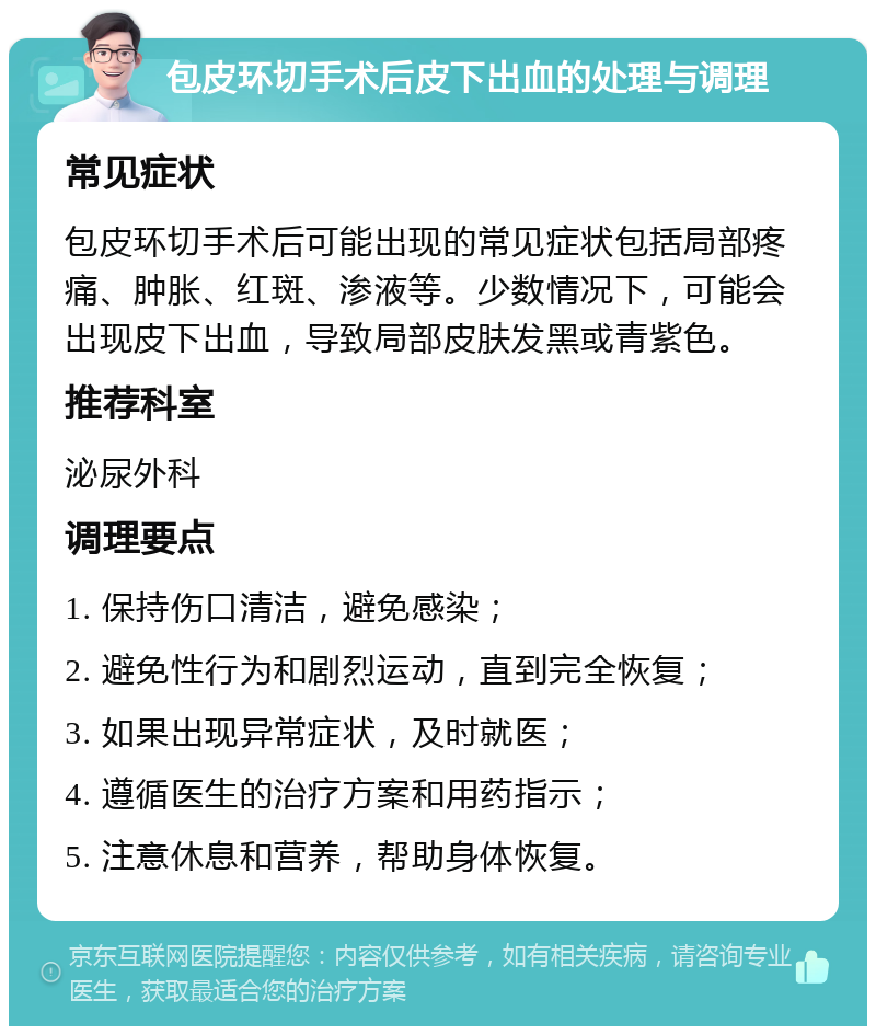 包皮环切手术后皮下出血的处理与调理 常见症状 包皮环切手术后可能出现的常见症状包括局部疼痛、肿胀、红斑、渗液等。少数情况下，可能会出现皮下出血，导致局部皮肤发黑或青紫色。 推荐科室 泌尿外科 调理要点 1. 保持伤口清洁，避免感染； 2. 避免性行为和剧烈运动，直到完全恢复； 3. 如果出现异常症状，及时就医； 4. 遵循医生的治疗方案和用药指示； 5. 注意休息和营养，帮助身体恢复。