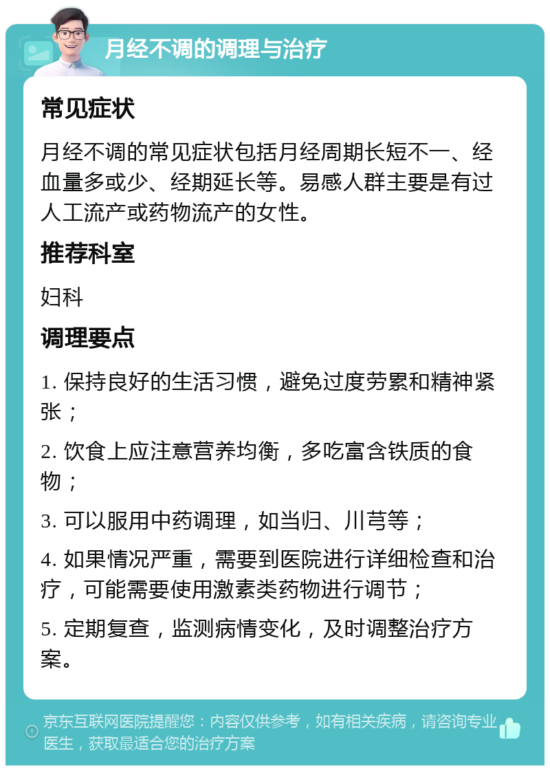 月经不调的调理与治疗 常见症状 月经不调的常见症状包括月经周期长短不一、经血量多或少、经期延长等。易感人群主要是有过人工流产或药物流产的女性。 推荐科室 妇科 调理要点 1. 保持良好的生活习惯，避免过度劳累和精神紧张； 2. 饮食上应注意营养均衡，多吃富含铁质的食物； 3. 可以服用中药调理，如当归、川芎等； 4. 如果情况严重，需要到医院进行详细检查和治疗，可能需要使用激素类药物进行调节； 5. 定期复查，监测病情变化，及时调整治疗方案。