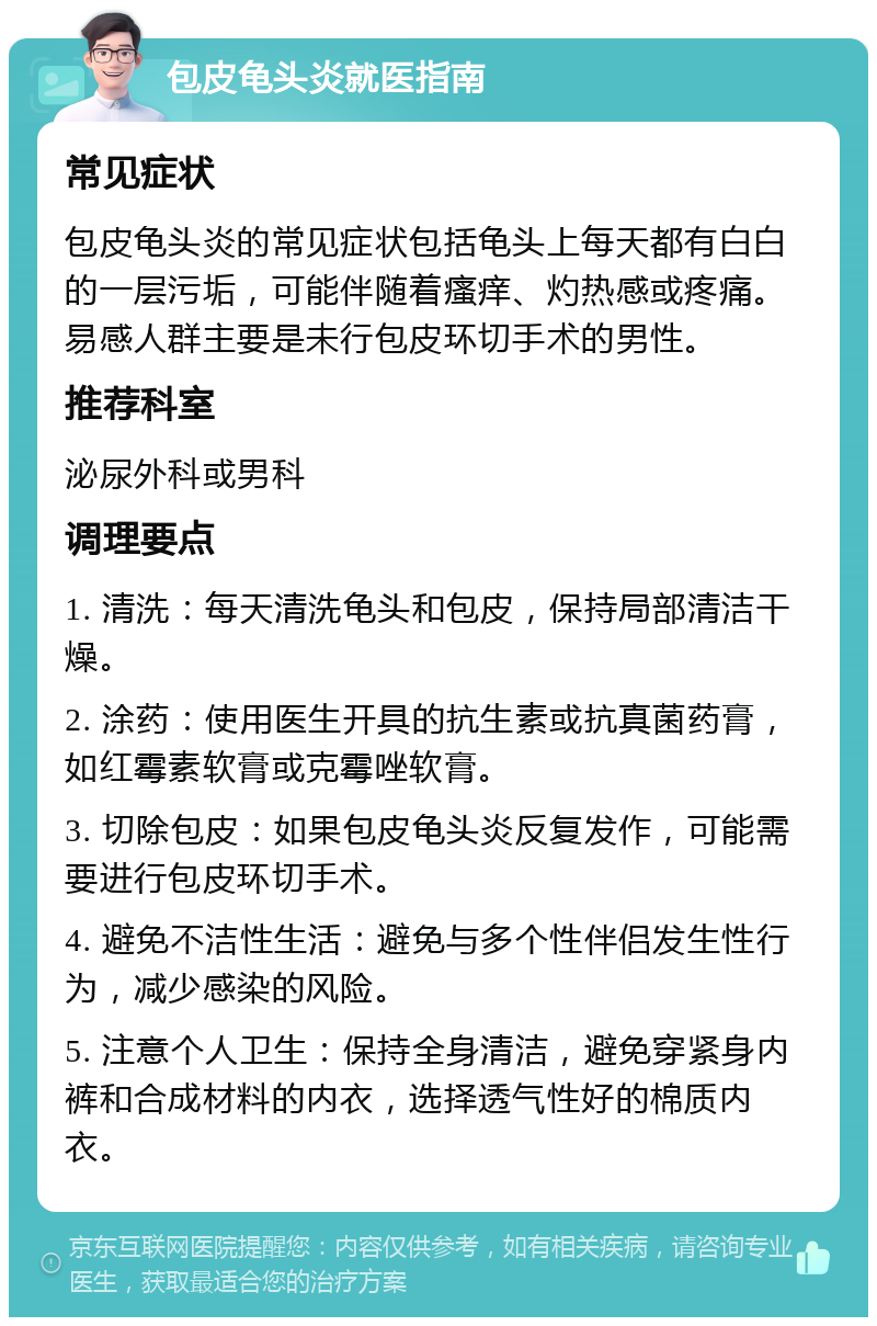 包皮龟头炎就医指南 常见症状 包皮龟头炎的常见症状包括龟头上每天都有白白的一层污垢，可能伴随着瘙痒、灼热感或疼痛。易感人群主要是未行包皮环切手术的男性。 推荐科室 泌尿外科或男科 调理要点 1. 清洗：每天清洗龟头和包皮，保持局部清洁干燥。 2. 涂药：使用医生开具的抗生素或抗真菌药膏，如红霉素软膏或克霉唑软膏。 3. 切除包皮：如果包皮龟头炎反复发作，可能需要进行包皮环切手术。 4. 避免不洁性生活：避免与多个性伴侣发生性行为，减少感染的风险。 5. 注意个人卫生：保持全身清洁，避免穿紧身内裤和合成材料的内衣，选择透气性好的棉质内衣。