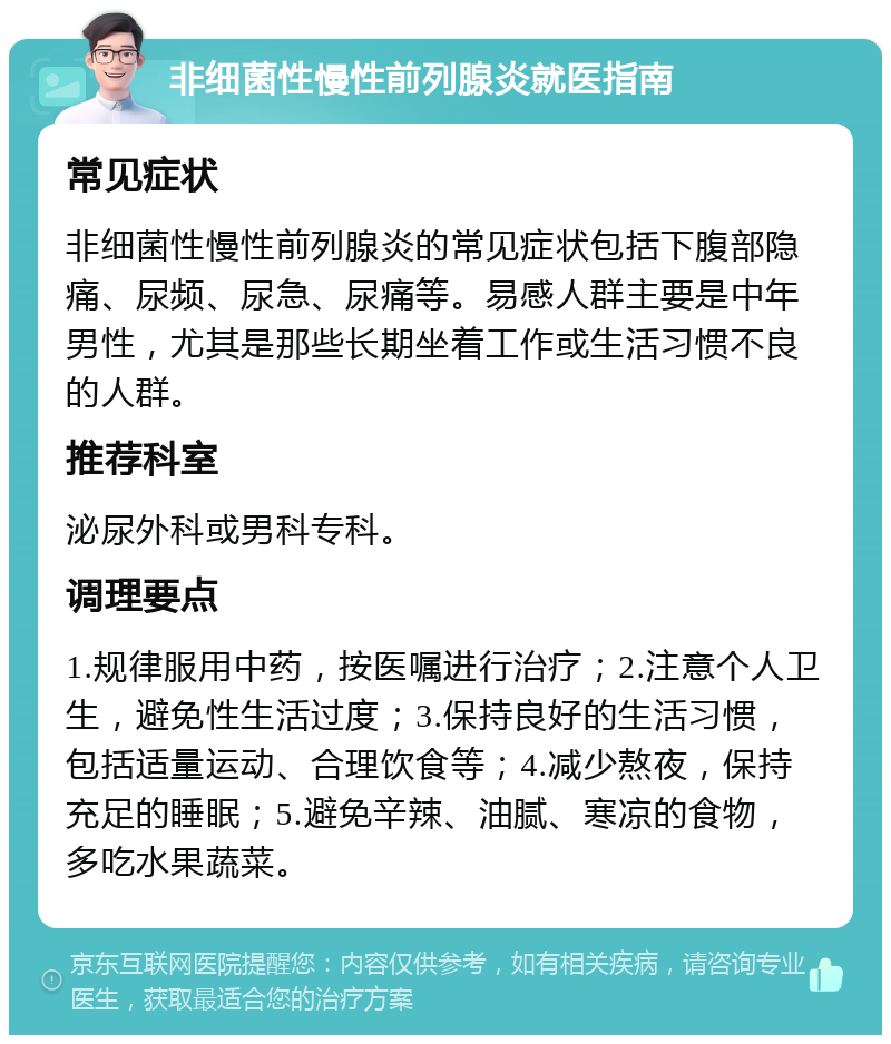 非细菌性慢性前列腺炎就医指南 常见症状 非细菌性慢性前列腺炎的常见症状包括下腹部隐痛、尿频、尿急、尿痛等。易感人群主要是中年男性，尤其是那些长期坐着工作或生活习惯不良的人群。 推荐科室 泌尿外科或男科专科。 调理要点 1.规律服用中药，按医嘱进行治疗；2.注意个人卫生，避免性生活过度；3.保持良好的生活习惯，包括适量运动、合理饮食等；4.减少熬夜，保持充足的睡眠；5.避免辛辣、油腻、寒凉的食物，多吃水果蔬菜。