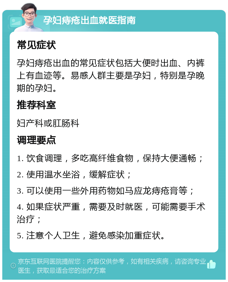 孕妇痔疮出血就医指南 常见症状 孕妇痔疮出血的常见症状包括大便时出血、内裤上有血迹等。易感人群主要是孕妇，特别是孕晚期的孕妇。 推荐科室 妇产科或肛肠科 调理要点 1. 饮食调理，多吃高纤维食物，保持大便通畅； 2. 使用温水坐浴，缓解症状； 3. 可以使用一些外用药物如马应龙痔疮膏等； 4. 如果症状严重，需要及时就医，可能需要手术治疗； 5. 注意个人卫生，避免感染加重症状。