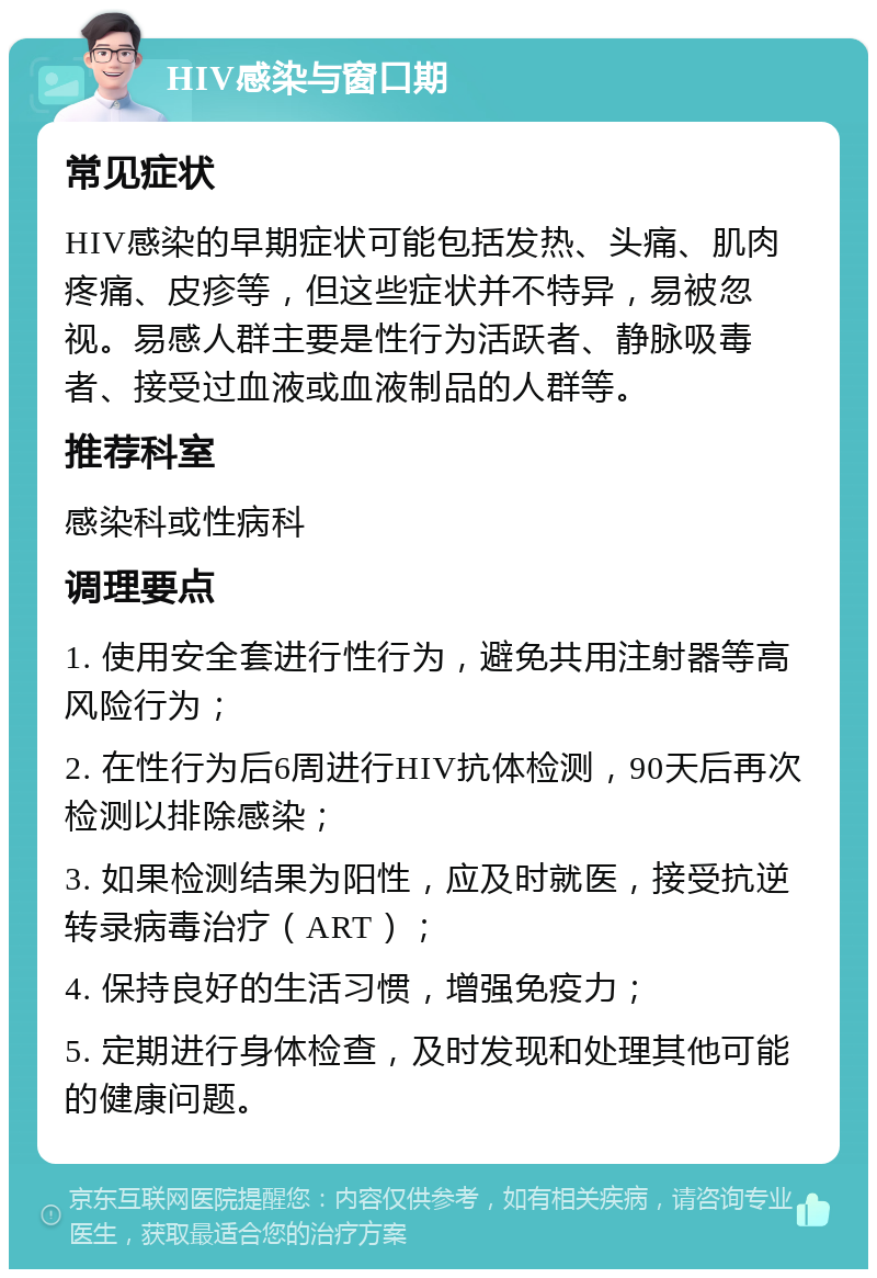 HIV感染与窗口期 常见症状 HIV感染的早期症状可能包括发热、头痛、肌肉疼痛、皮疹等，但这些症状并不特异，易被忽视。易感人群主要是性行为活跃者、静脉吸毒者、接受过血液或血液制品的人群等。 推荐科室 感染科或性病科 调理要点 1. 使用安全套进行性行为，避免共用注射器等高风险行为； 2. 在性行为后6周进行HIV抗体检测，90天后再次检测以排除感染； 3. 如果检测结果为阳性，应及时就医，接受抗逆转录病毒治疗（ART）； 4. 保持良好的生活习惯，增强免疫力； 5. 定期进行身体检查，及时发现和处理其他可能的健康问题。