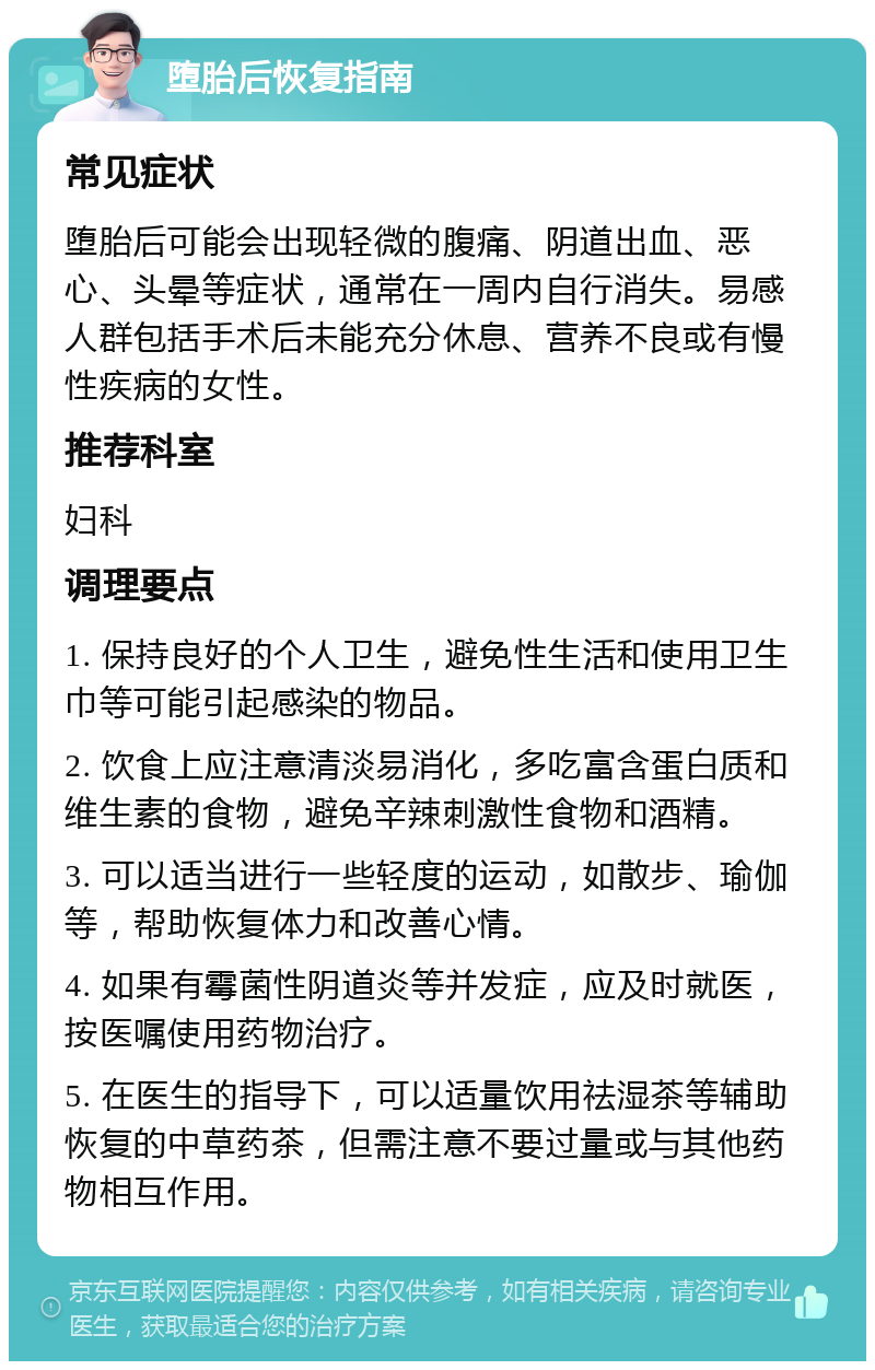 堕胎后恢复指南 常见症状 堕胎后可能会出现轻微的腹痛、阴道出血、恶心、头晕等症状，通常在一周内自行消失。易感人群包括手术后未能充分休息、营养不良或有慢性疾病的女性。 推荐科室 妇科 调理要点 1. 保持良好的个人卫生，避免性生活和使用卫生巾等可能引起感染的物品。 2. 饮食上应注意清淡易消化，多吃富含蛋白质和维生素的食物，避免辛辣刺激性食物和酒精。 3. 可以适当进行一些轻度的运动，如散步、瑜伽等，帮助恢复体力和改善心情。 4. 如果有霉菌性阴道炎等并发症，应及时就医，按医嘱使用药物治疗。 5. 在医生的指导下，可以适量饮用祛湿茶等辅助恢复的中草药茶，但需注意不要过量或与其他药物相互作用。