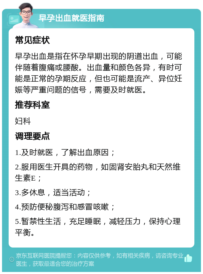 早孕出血就医指南 常见症状 早孕出血是指在怀孕早期出现的阴道出血，可能伴随着腹痛或腰酸。出血量和颜色各异，有时可能是正常的孕期反应，但也可能是流产、异位妊娠等严重问题的信号，需要及时就医。 推荐科室 妇科 调理要点 1.及时就医，了解出血原因； 2.服用医生开具的药物，如固肾安胎丸和天然维生素E； 3.多休息，适当活动； 4.预防便秘腹泻和感冒咳嗽； 5.暂禁性生活，充足睡眠，减轻压力，保持心理平衡。