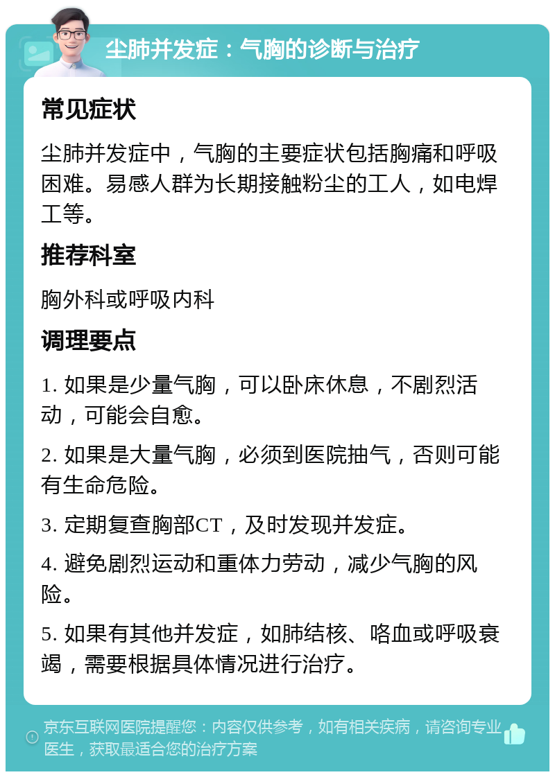 尘肺并发症：气胸的诊断与治疗 常见症状 尘肺并发症中，气胸的主要症状包括胸痛和呼吸困难。易感人群为长期接触粉尘的工人，如电焊工等。 推荐科室 胸外科或呼吸内科 调理要点 1. 如果是少量气胸，可以卧床休息，不剧烈活动，可能会自愈。 2. 如果是大量气胸，必须到医院抽气，否则可能有生命危险。 3. 定期复查胸部CT，及时发现并发症。 4. 避免剧烈运动和重体力劳动，减少气胸的风险。 5. 如果有其他并发症，如肺结核、咯血或呼吸衰竭，需要根据具体情况进行治疗。