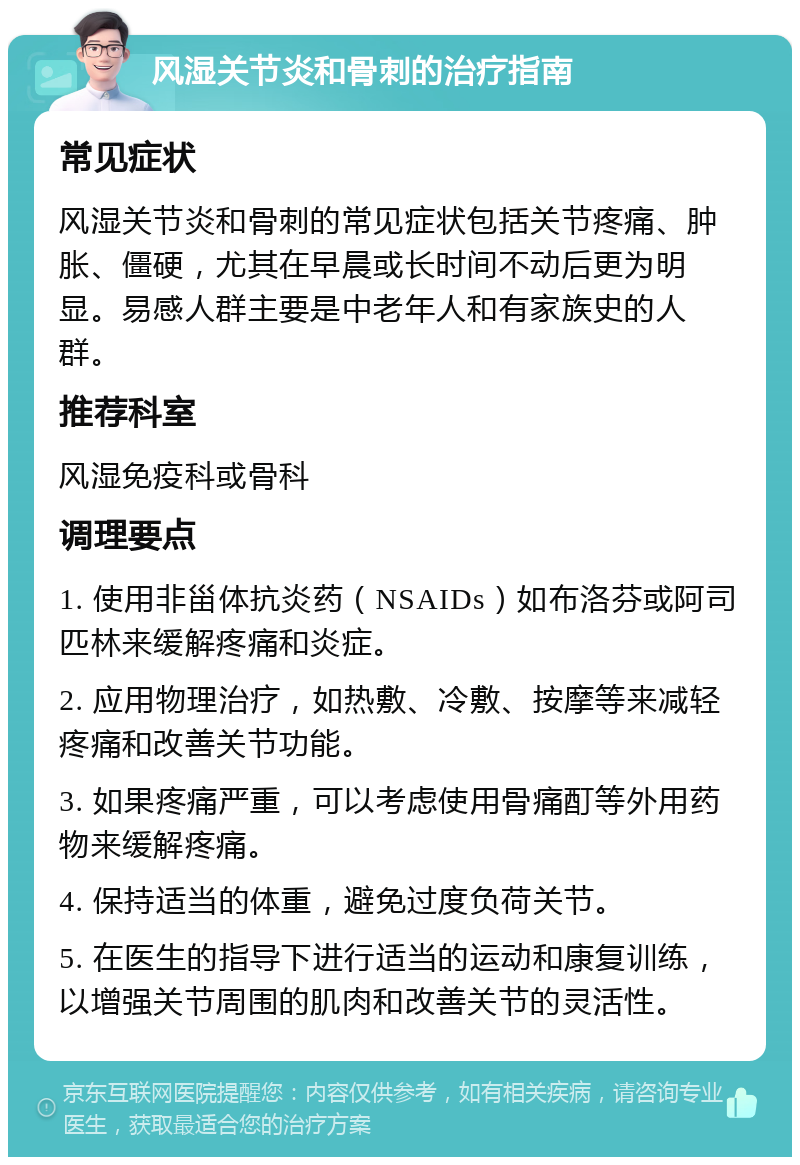 风湿关节炎和骨刺的治疗指南 常见症状 风湿关节炎和骨刺的常见症状包括关节疼痛、肿胀、僵硬，尤其在早晨或长时间不动后更为明显。易感人群主要是中老年人和有家族史的人群。 推荐科室 风湿免疫科或骨科 调理要点 1. 使用非甾体抗炎药（NSAIDs）如布洛芬或阿司匹林来缓解疼痛和炎症。 2. 应用物理治疗，如热敷、冷敷、按摩等来减轻疼痛和改善关节功能。 3. 如果疼痛严重，可以考虑使用骨痛酊等外用药物来缓解疼痛。 4. 保持适当的体重，避免过度负荷关节。 5. 在医生的指导下进行适当的运动和康复训练，以增强关节周围的肌肉和改善关节的灵活性。