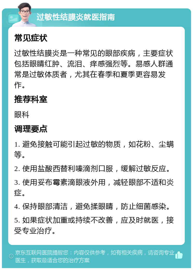 过敏性结膜炎就医指南 常见症状 过敏性结膜炎是一种常见的眼部疾病，主要症状包括眼睛红肿、流泪、痒感强烈等。易感人群通常是过敏体质者，尤其在春季和夏季更容易发作。 推荐科室 眼科 调理要点 1. 避免接触可能引起过敏的物质，如花粉、尘螨等。 2. 使用盐酸西替利嗪滴剂口服，缓解过敏反应。 3. 使用妥布霉素滴眼液外用，减轻眼部不适和炎症。 4. 保持眼部清洁，避免揉眼睛，防止细菌感染。 5. 如果症状加重或持续不改善，应及时就医，接受专业治疗。