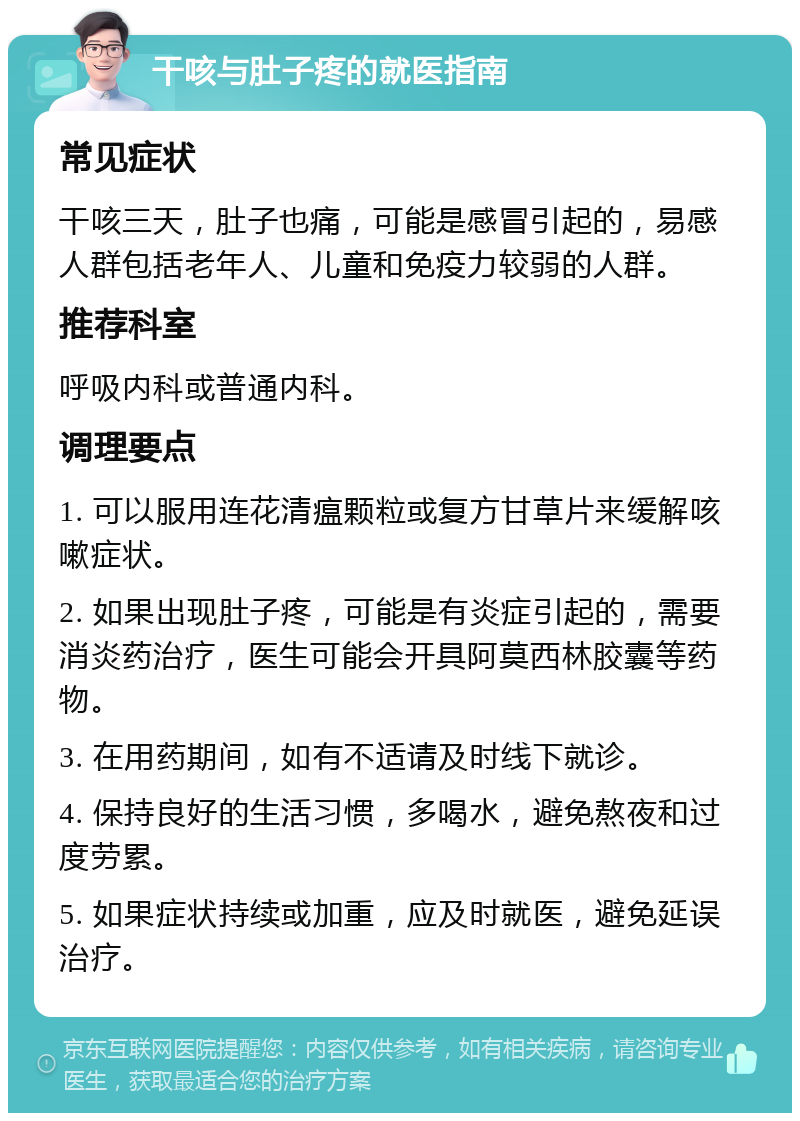 干咳与肚子疼的就医指南 常见症状 干咳三天，肚子也痛，可能是感冒引起的，易感人群包括老年人、儿童和免疫力较弱的人群。 推荐科室 呼吸内科或普通内科。 调理要点 1. 可以服用连花清瘟颗粒或复方甘草片来缓解咳嗽症状。 2. 如果出现肚子疼，可能是有炎症引起的，需要消炎药治疗，医生可能会开具阿莫西林胶囊等药物。 3. 在用药期间，如有不适请及时线下就诊。 4. 保持良好的生活习惯，多喝水，避免熬夜和过度劳累。 5. 如果症状持续或加重，应及时就医，避免延误治疗。