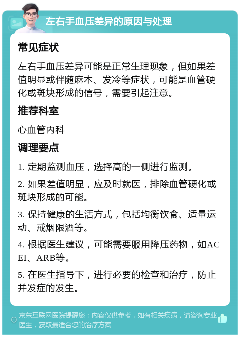 左右手血压差异的原因与处理 常见症状 左右手血压差异可能是正常生理现象，但如果差值明显或伴随麻木、发冷等症状，可能是血管硬化或斑块形成的信号，需要引起注意。 推荐科室 心血管内科 调理要点 1. 定期监测血压，选择高的一侧进行监测。 2. 如果差值明显，应及时就医，排除血管硬化或斑块形成的可能。 3. 保持健康的生活方式，包括均衡饮食、适量运动、戒烟限酒等。 4. 根据医生建议，可能需要服用降压药物，如ACEI、ARB等。 5. 在医生指导下，进行必要的检查和治疗，防止并发症的发生。