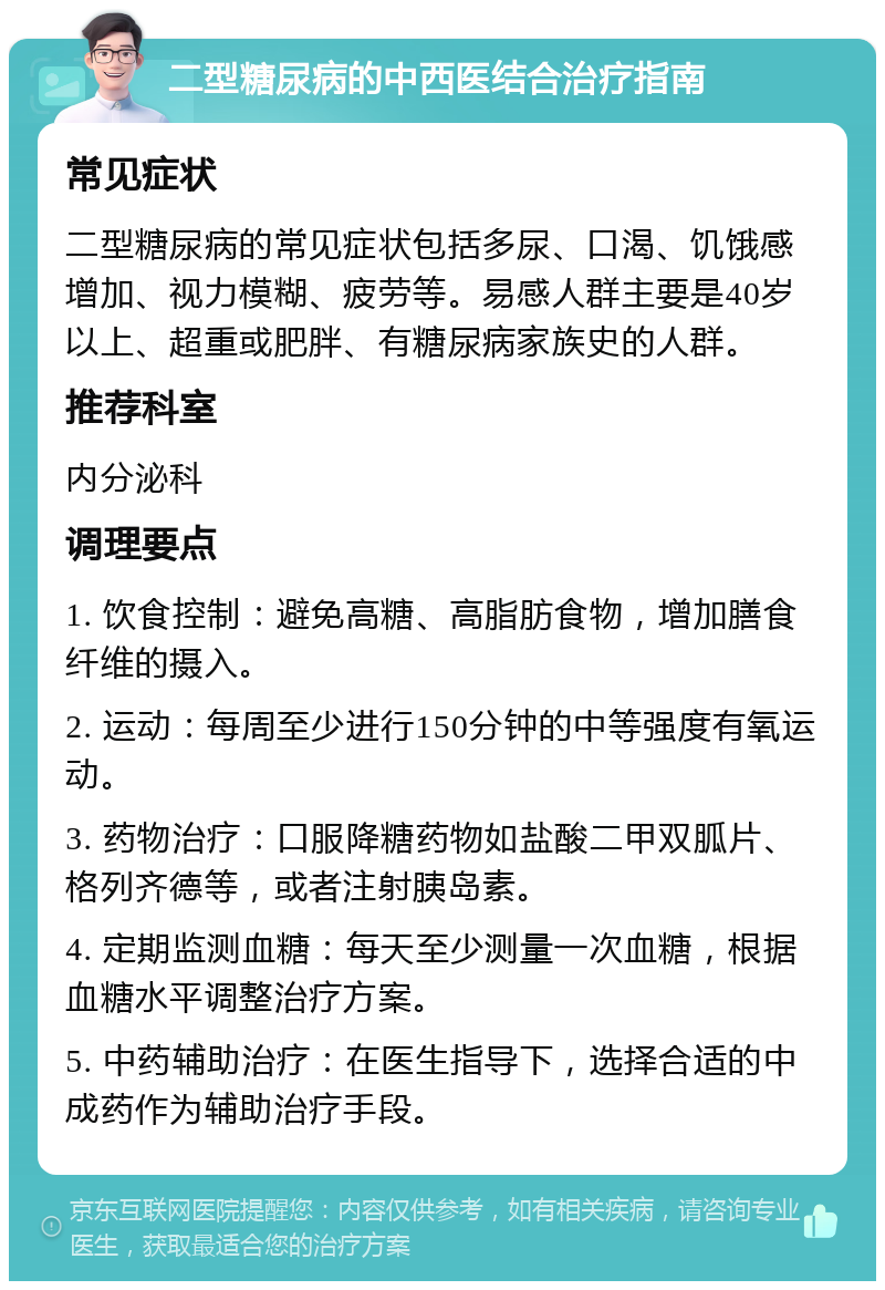 二型糖尿病的中西医结合治疗指南 常见症状 二型糖尿病的常见症状包括多尿、口渴、饥饿感增加、视力模糊、疲劳等。易感人群主要是40岁以上、超重或肥胖、有糖尿病家族史的人群。 推荐科室 内分泌科 调理要点 1. 饮食控制：避免高糖、高脂肪食物，增加膳食纤维的摄入。 2. 运动：每周至少进行150分钟的中等强度有氧运动。 3. 药物治疗：口服降糖药物如盐酸二甲双胍片、格列齐德等，或者注射胰岛素。 4. 定期监测血糖：每天至少测量一次血糖，根据血糖水平调整治疗方案。 5. 中药辅助治疗：在医生指导下，选择合适的中成药作为辅助治疗手段。