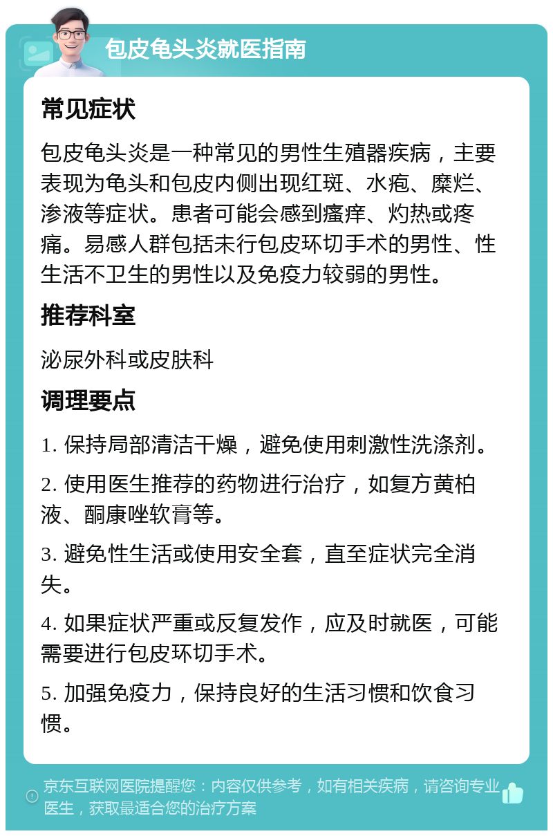 包皮龟头炎就医指南 常见症状 包皮龟头炎是一种常见的男性生殖器疾病，主要表现为龟头和包皮内侧出现红斑、水疱、糜烂、渗液等症状。患者可能会感到瘙痒、灼热或疼痛。易感人群包括未行包皮环切手术的男性、性生活不卫生的男性以及免疫力较弱的男性。 推荐科室 泌尿外科或皮肤科 调理要点 1. 保持局部清洁干燥，避免使用刺激性洗涤剂。 2. 使用医生推荐的药物进行治疗，如复方黄柏液、酮康唑软膏等。 3. 避免性生活或使用安全套，直至症状完全消失。 4. 如果症状严重或反复发作，应及时就医，可能需要进行包皮环切手术。 5. 加强免疫力，保持良好的生活习惯和饮食习惯。