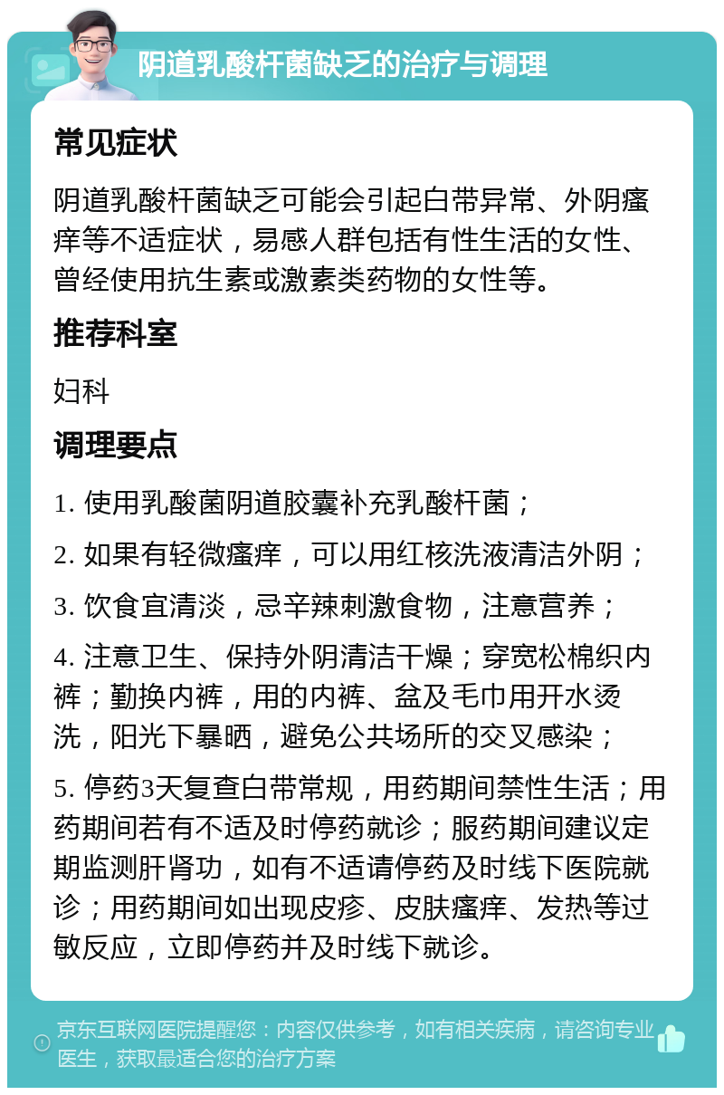 阴道乳酸杆菌缺乏的治疗与调理 常见症状 阴道乳酸杆菌缺乏可能会引起白带异常、外阴瘙痒等不适症状，易感人群包括有性生活的女性、曾经使用抗生素或激素类药物的女性等。 推荐科室 妇科 调理要点 1. 使用乳酸菌阴道胶囊补充乳酸杆菌； 2. 如果有轻微瘙痒，可以用红核洗液清洁外阴； 3. 饮食宜清淡，忌辛辣刺激食物，注意营养； 4. 注意卫生、保持外阴清洁干燥；穿宽松棉织内裤；勤换内裤，用的内裤、盆及毛巾用开水烫洗，阳光下暴晒，避免公共场所的交叉感染； 5. 停药3天复查白带常规，用药期间禁性生活；用药期间若有不适及时停药就诊；服药期间建议定期监测肝肾功，如有不适请停药及时线下医院就诊；用药期间如出现皮疹、皮肤瘙痒、发热等过敏反应，立即停药并及时线下就诊。