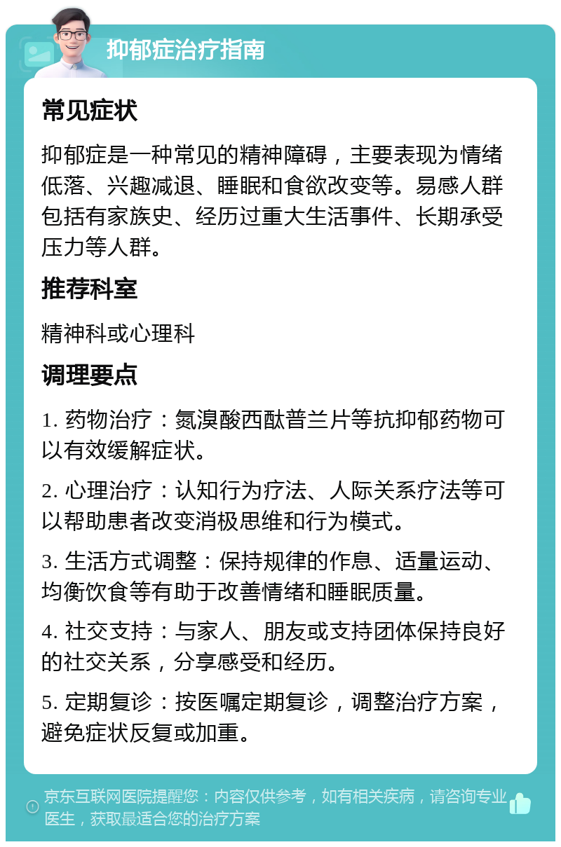 抑郁症治疗指南 常见症状 抑郁症是一种常见的精神障碍，主要表现为情绪低落、兴趣减退、睡眠和食欲改变等。易感人群包括有家族史、经历过重大生活事件、长期承受压力等人群。 推荐科室 精神科或心理科 调理要点 1. 药物治疗：氮溴酸西酞普兰片等抗抑郁药物可以有效缓解症状。 2. 心理治疗：认知行为疗法、人际关系疗法等可以帮助患者改变消极思维和行为模式。 3. 生活方式调整：保持规律的作息、适量运动、均衡饮食等有助于改善情绪和睡眠质量。 4. 社交支持：与家人、朋友或支持团体保持良好的社交关系，分享感受和经历。 5. 定期复诊：按医嘱定期复诊，调整治疗方案，避免症状反复或加重。