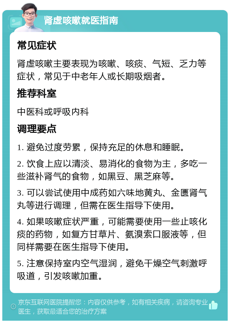 肾虚咳嗽就医指南 常见症状 肾虚咳嗽主要表现为咳嗽、咳痰、气短、乏力等症状，常见于中老年人或长期吸烟者。 推荐科室 中医科或呼吸内科 调理要点 1. 避免过度劳累，保持充足的休息和睡眠。 2. 饮食上应以清淡、易消化的食物为主，多吃一些滋补肾气的食物，如黑豆、黑芝麻等。 3. 可以尝试使用中成药如六味地黄丸、金匮肾气丸等进行调理，但需在医生指导下使用。 4. 如果咳嗽症状严重，可能需要使用一些止咳化痰的药物，如复方甘草片、氨溴索口服液等，但同样需要在医生指导下使用。 5. 注意保持室内空气湿润，避免干燥空气刺激呼吸道，引发咳嗽加重。