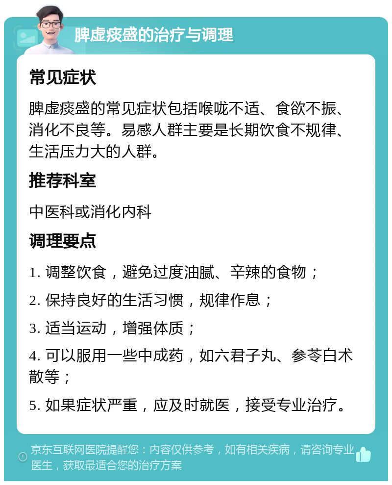 脾虚痰盛的治疗与调理 常见症状 脾虚痰盛的常见症状包括喉咙不适、食欲不振、消化不良等。易感人群主要是长期饮食不规律、生活压力大的人群。 推荐科室 中医科或消化内科 调理要点 1. 调整饮食，避免过度油腻、辛辣的食物； 2. 保持良好的生活习惯，规律作息； 3. 适当运动，增强体质； 4. 可以服用一些中成药，如六君子丸、参苓白术散等； 5. 如果症状严重，应及时就医，接受专业治疗。