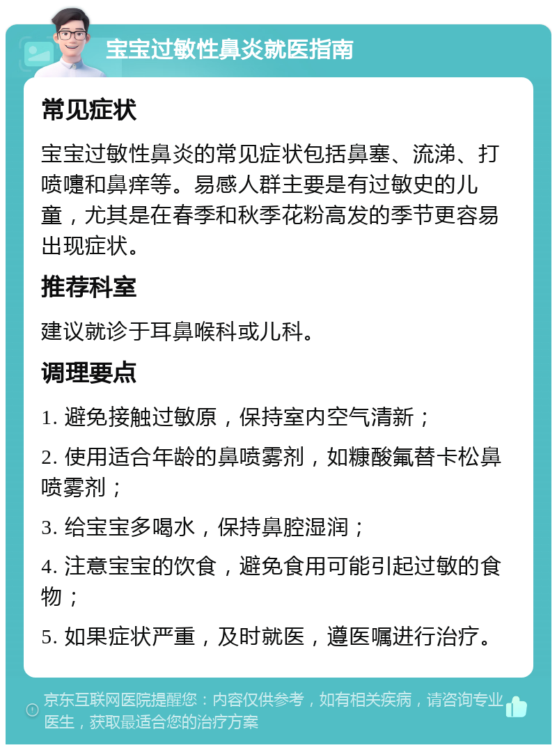 宝宝过敏性鼻炎就医指南 常见症状 宝宝过敏性鼻炎的常见症状包括鼻塞、流涕、打喷嚏和鼻痒等。易感人群主要是有过敏史的儿童，尤其是在春季和秋季花粉高发的季节更容易出现症状。 推荐科室 建议就诊于耳鼻喉科或儿科。 调理要点 1. 避免接触过敏原，保持室内空气清新； 2. 使用适合年龄的鼻喷雾剂，如糠酸氟替卡松鼻喷雾剂； 3. 给宝宝多喝水，保持鼻腔湿润； 4. 注意宝宝的饮食，避免食用可能引起过敏的食物； 5. 如果症状严重，及时就医，遵医嘱进行治疗。