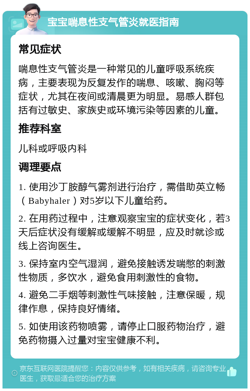 宝宝喘息性支气管炎就医指南 常见症状 喘息性支气管炎是一种常见的儿童呼吸系统疾病，主要表现为反复发作的喘息、咳嗽、胸闷等症状，尤其在夜间或清晨更为明显。易感人群包括有过敏史、家族史或环境污染等因素的儿童。 推荐科室 儿科或呼吸内科 调理要点 1. 使用沙丁胺醇气雾剂进行治疗，需借助英立畅（Babyhaler）对5岁以下儿童给药。 2. 在用药过程中，注意观察宝宝的症状变化，若3天后症状没有缓解或缓解不明显，应及时就诊或线上咨询医生。 3. 保持室内空气湿润，避免接触诱发喘憋的刺激性物质，多饮水，避免食用刺激性的食物。 4. 避免二手烟等刺激性气味接触，注意保暖，规律作息，保持良好情绪。 5. 如使用该药物喷雾，请停止口服药物治疗，避免药物摄入过量对宝宝健康不利。