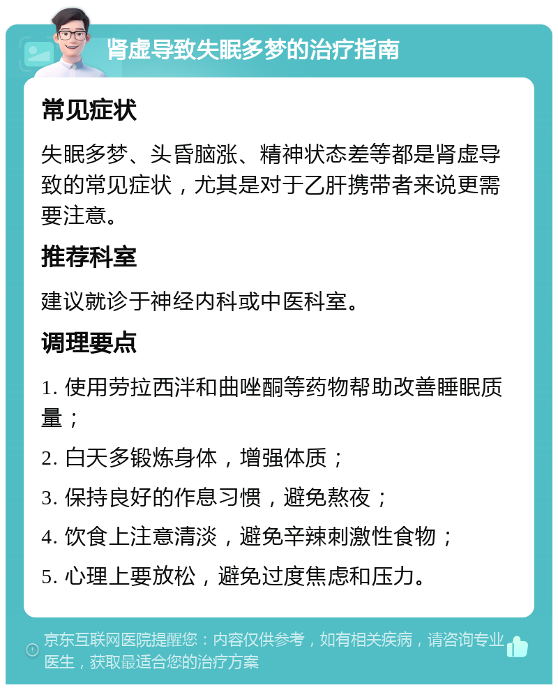 肾虚导致失眠多梦的治疗指南 常见症状 失眠多梦、头昏脑涨、精神状态差等都是肾虚导致的常见症状，尤其是对于乙肝携带者来说更需要注意。 推荐科室 建议就诊于神经内科或中医科室。 调理要点 1. 使用劳拉西泮和曲唑酮等药物帮助改善睡眠质量； 2. 白天多锻炼身体，增强体质； 3. 保持良好的作息习惯，避免熬夜； 4. 饮食上注意清淡，避免辛辣刺激性食物； 5. 心理上要放松，避免过度焦虑和压力。