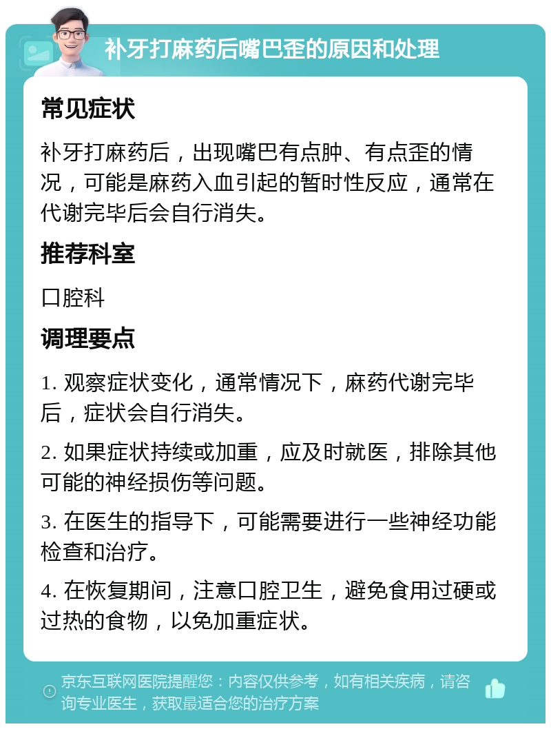 补牙打麻药后嘴巴歪的原因和处理 常见症状 补牙打麻药后，出现嘴巴有点肿、有点歪的情况，可能是麻药入血引起的暂时性反应，通常在代谢完毕后会自行消失。 推荐科室 口腔科 调理要点 1. 观察症状变化，通常情况下，麻药代谢完毕后，症状会自行消失。 2. 如果症状持续或加重，应及时就医，排除其他可能的神经损伤等问题。 3. 在医生的指导下，可能需要进行一些神经功能检查和治疗。 4. 在恢复期间，注意口腔卫生，避免食用过硬或过热的食物，以免加重症状。