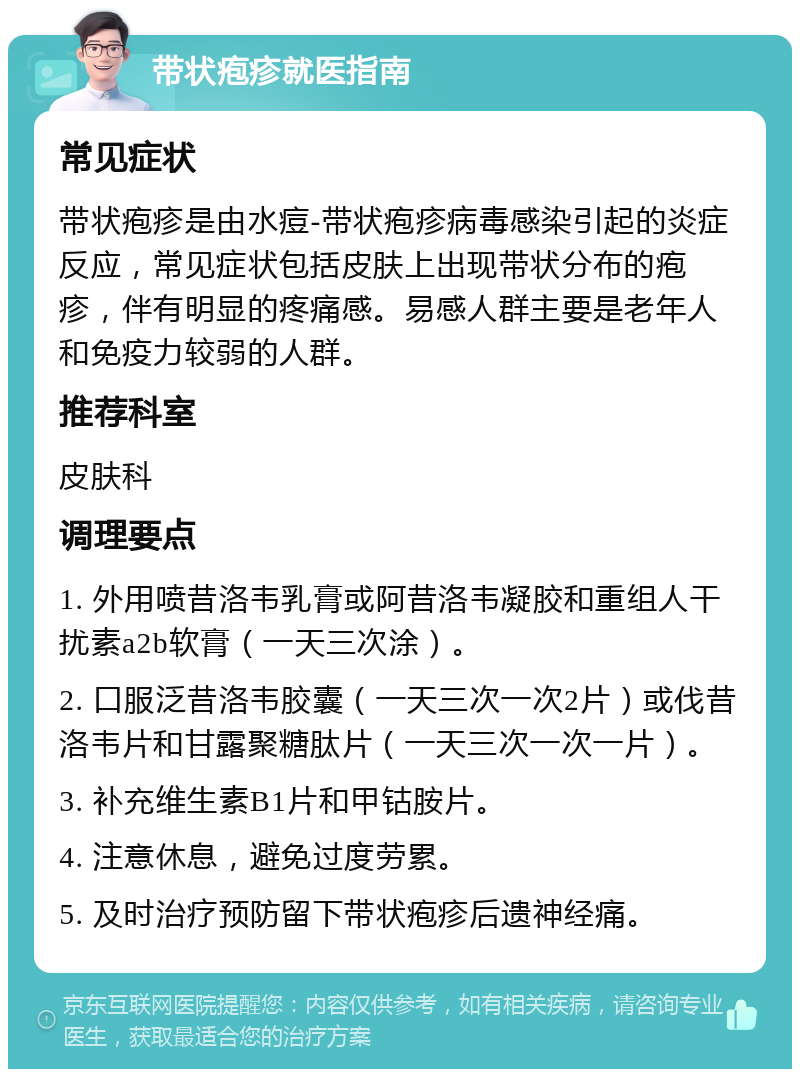 带状疱疹就医指南 常见症状 带状疱疹是由水痘-带状疱疹病毒感染引起的炎症反应，常见症状包括皮肤上出现带状分布的疱疹，伴有明显的疼痛感。易感人群主要是老年人和免疫力较弱的人群。 推荐科室 皮肤科 调理要点 1. 外用喷昔洛韦乳膏或阿昔洛韦凝胶和重组人干扰素a2b软膏（一天三次涂）。 2. 口服泛昔洛韦胶囊（一天三次一次2片）或伐昔洛韦片和甘露聚糖肽片（一天三次一次一片）。 3. 补充维生素B1片和甲钴胺片。 4. 注意休息，避免过度劳累。 5. 及时治疗预防留下带状疱疹后遗神经痛。