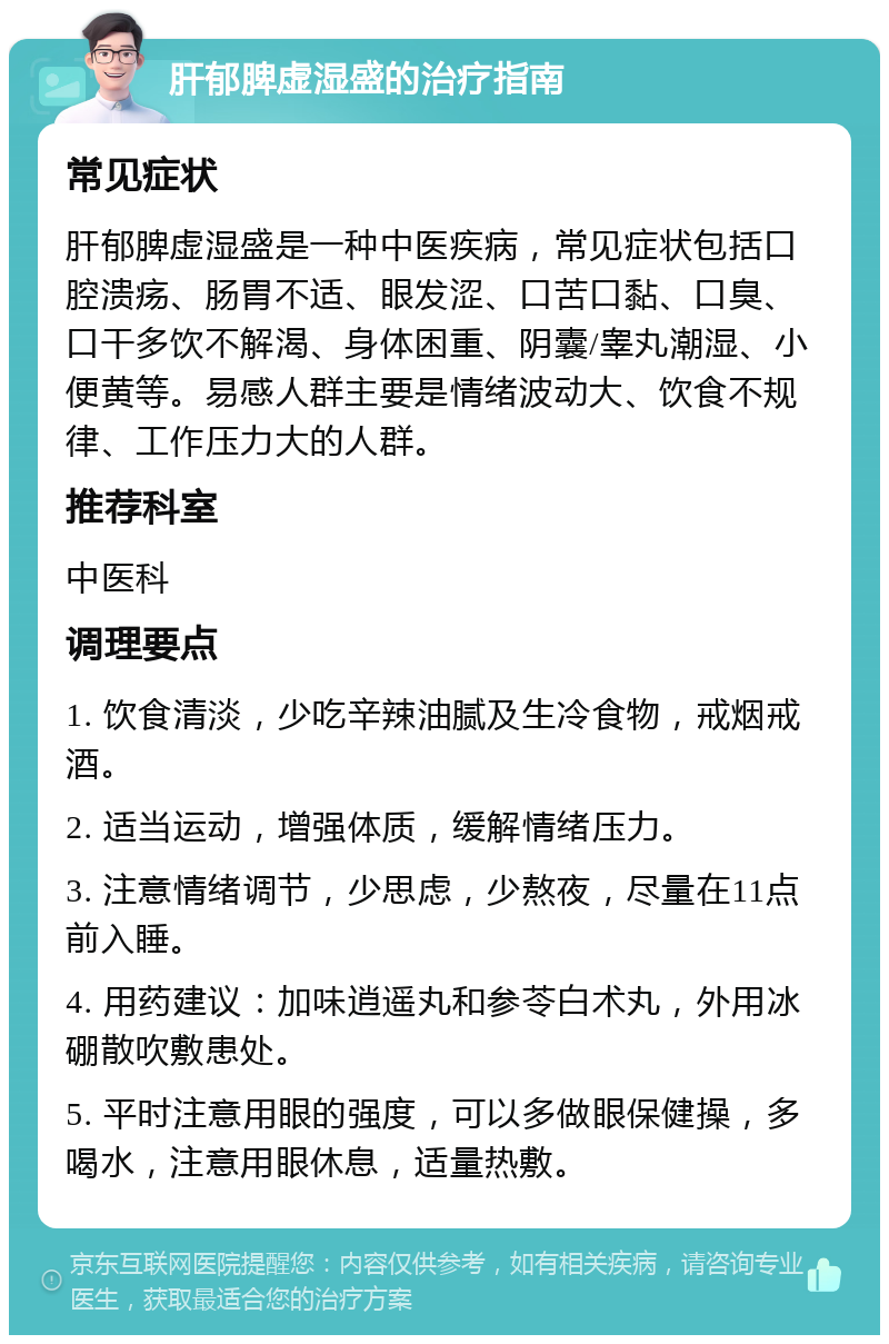 肝郁脾虚湿盛的治疗指南 常见症状 肝郁脾虚湿盛是一种中医疾病，常见症状包括口腔溃疡、肠胃不适、眼发涩、口苦口黏、口臭、口干多饮不解渴、身体困重、阴囊/睾丸潮湿、小便黄等。易感人群主要是情绪波动大、饮食不规律、工作压力大的人群。 推荐科室 中医科 调理要点 1. 饮食清淡，少吃辛辣油腻及生冷食物，戒烟戒酒。 2. 适当运动，增强体质，缓解情绪压力。 3. 注意情绪调节，少思虑，少熬夜，尽量在11点前入睡。 4. 用药建议：加味逍遥丸和参苓白术丸，外用冰硼散吹敷患处。 5. 平时注意用眼的强度，可以多做眼保健操，多喝水，注意用眼休息，适量热敷。