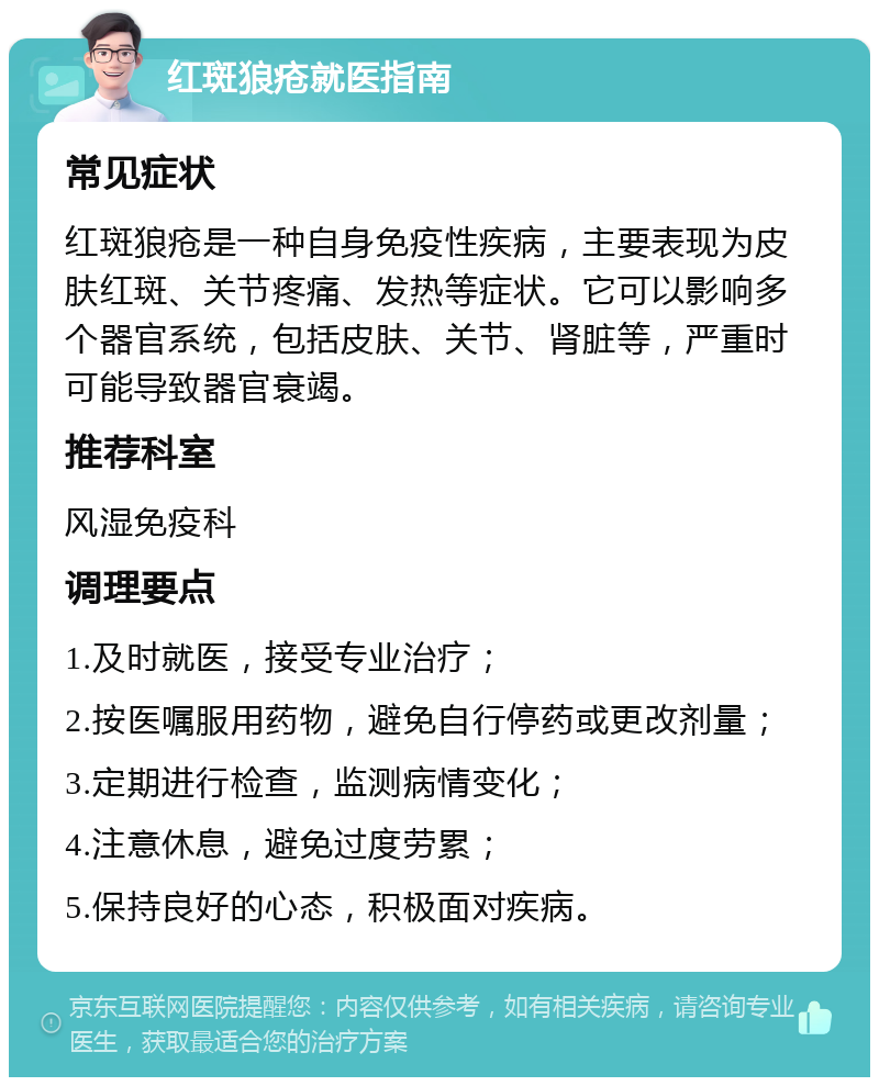 红斑狼疮就医指南 常见症状 红斑狼疮是一种自身免疫性疾病，主要表现为皮肤红斑、关节疼痛、发热等症状。它可以影响多个器官系统，包括皮肤、关节、肾脏等，严重时可能导致器官衰竭。 推荐科室 风湿免疫科 调理要点 1.及时就医，接受专业治疗； 2.按医嘱服用药物，避免自行停药或更改剂量； 3.定期进行检查，监测病情变化； 4.注意休息，避免过度劳累； 5.保持良好的心态，积极面对疾病。