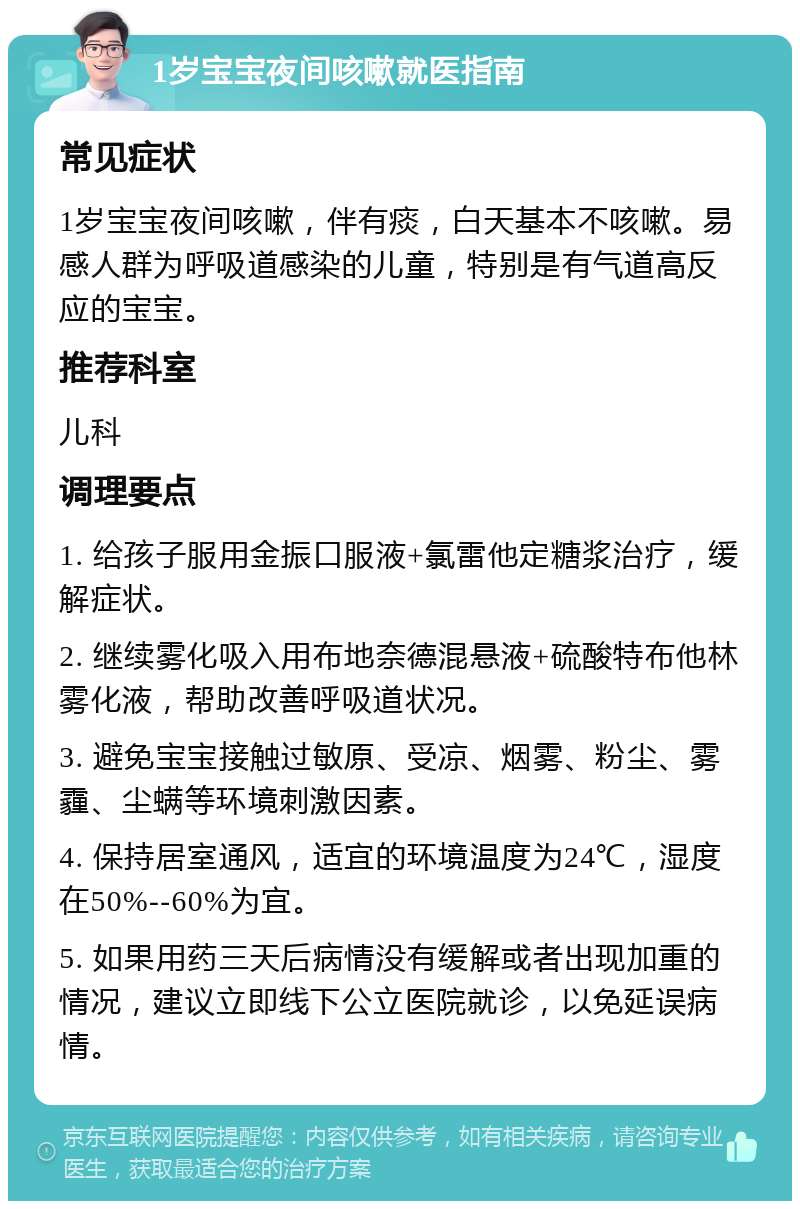 1岁宝宝夜间咳嗽就医指南 常见症状 1岁宝宝夜间咳嗽，伴有痰，白天基本不咳嗽。易感人群为呼吸道感染的儿童，特别是有气道高反应的宝宝。 推荐科室 儿科 调理要点 1. 给孩子服用金振口服液+氯雷他定糖浆治疗，缓解症状。 2. 继续雾化吸入用布地奈德混悬液+硫酸特布他林雾化液，帮助改善呼吸道状况。 3. 避免宝宝接触过敏原、受凉、烟雾、粉尘、雾霾、尘螨等环境刺激因素。 4. 保持居室通风，适宜的环境温度为24℃，湿度在50%--60%为宜。 5. 如果用药三天后病情没有缓解或者出现加重的情况，建议立即线下公立医院就诊，以免延误病情。