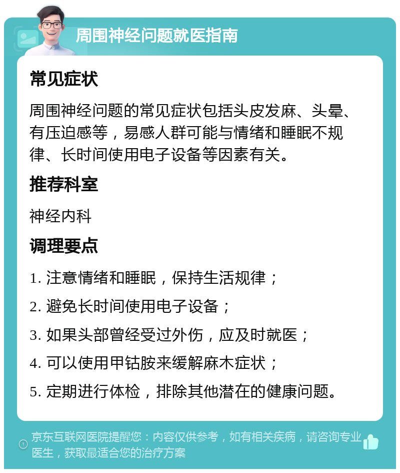 周围神经问题就医指南 常见症状 周围神经问题的常见症状包括头皮发麻、头晕、有压迫感等，易感人群可能与情绪和睡眠不规律、长时间使用电子设备等因素有关。 推荐科室 神经内科 调理要点 1. 注意情绪和睡眠，保持生活规律； 2. 避免长时间使用电子设备； 3. 如果头部曾经受过外伤，应及时就医； 4. 可以使用甲钴胺来缓解麻木症状； 5. 定期进行体检，排除其他潜在的健康问题。