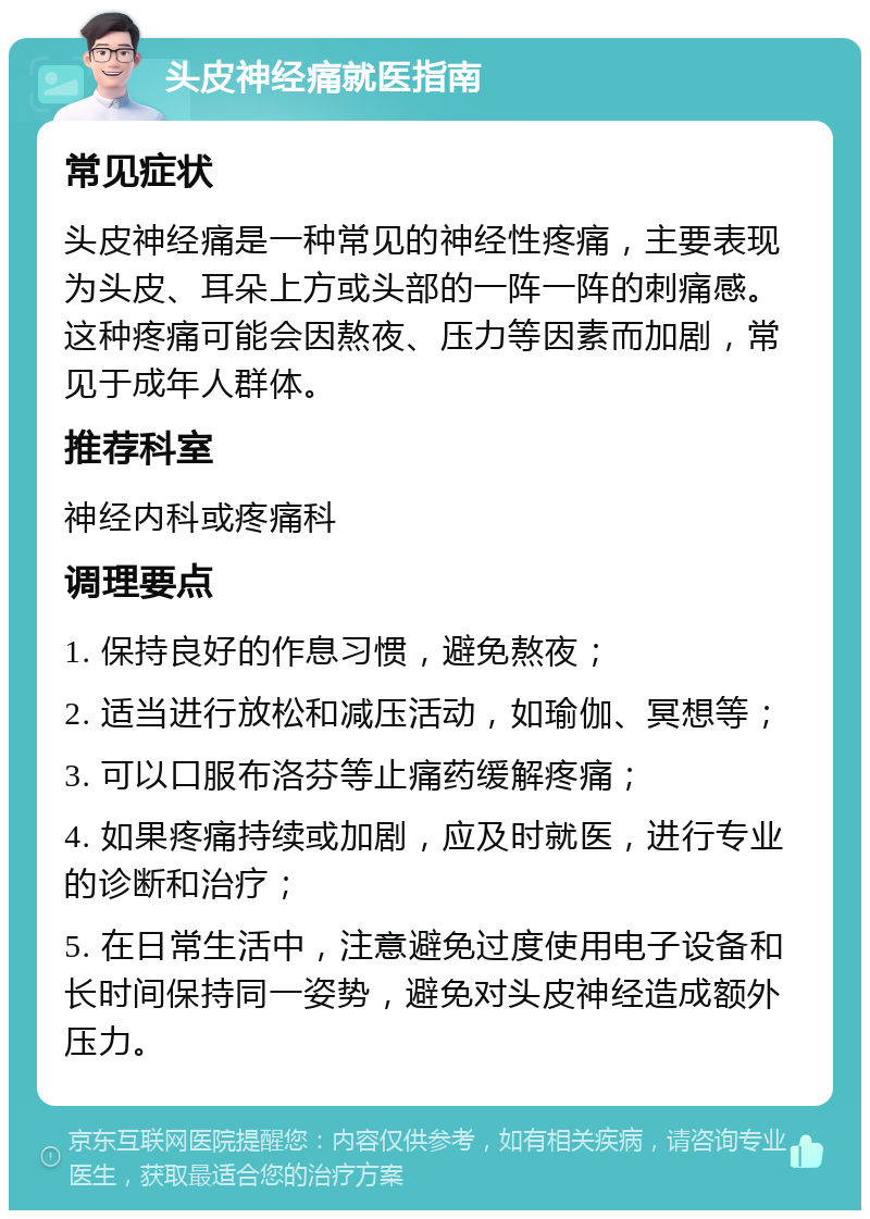 头皮神经痛就医指南 常见症状 头皮神经痛是一种常见的神经性疼痛，主要表现为头皮、耳朵上方或头部的一阵一阵的刺痛感。这种疼痛可能会因熬夜、压力等因素而加剧，常见于成年人群体。 推荐科室 神经内科或疼痛科 调理要点 1. 保持良好的作息习惯，避免熬夜； 2. 适当进行放松和减压活动，如瑜伽、冥想等； 3. 可以口服布洛芬等止痛药缓解疼痛； 4. 如果疼痛持续或加剧，应及时就医，进行专业的诊断和治疗； 5. 在日常生活中，注意避免过度使用电子设备和长时间保持同一姿势，避免对头皮神经造成额外压力。